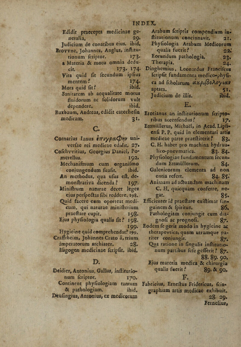 Judicium de fondu ejus, ibid, gh Mum. Johannes, An, r- inftitu- E ^. tionum fcriptor. | UPS YEdA i (a Materia 8 | motu omnia dedu. apa à ees : cit, fi^ hey 3 1 7 4? j d Vita quid fit d 1 mentem? . ^ u0xol  Mors quid fit? - Sanitatem. ab :  — conjungei ndum fu. An. methodus, qua i Sf E. monftrativa dicenda ? 2d ig Mart K cjus perfpedt s fib m xd - gat. 55 i Quid : facete eun oporteat medi- Effici nterid. xraeft di. cum, qui naturae : igios cd praefrare cupit, — — Ejus gigs qualis a? L Bygicine np chendac igo. : Crato à 4,trium rite imperatorum archiater, — 28. Quar lfgogen medicinae feiptt, iohd,  und ar D. ed Ejus materia redick S tb wgia —— Deidier, Antonius, pd infitutio. Qualis fuerit ? m | d , mum fcriptor, - e 170. adis t 9o M, . Continent. phy itolliplan tantum Fabricius, Erne us F i ^&amp; pathologiam, —— ibid, graphi Déufingius, Antonius, ex medicorum :