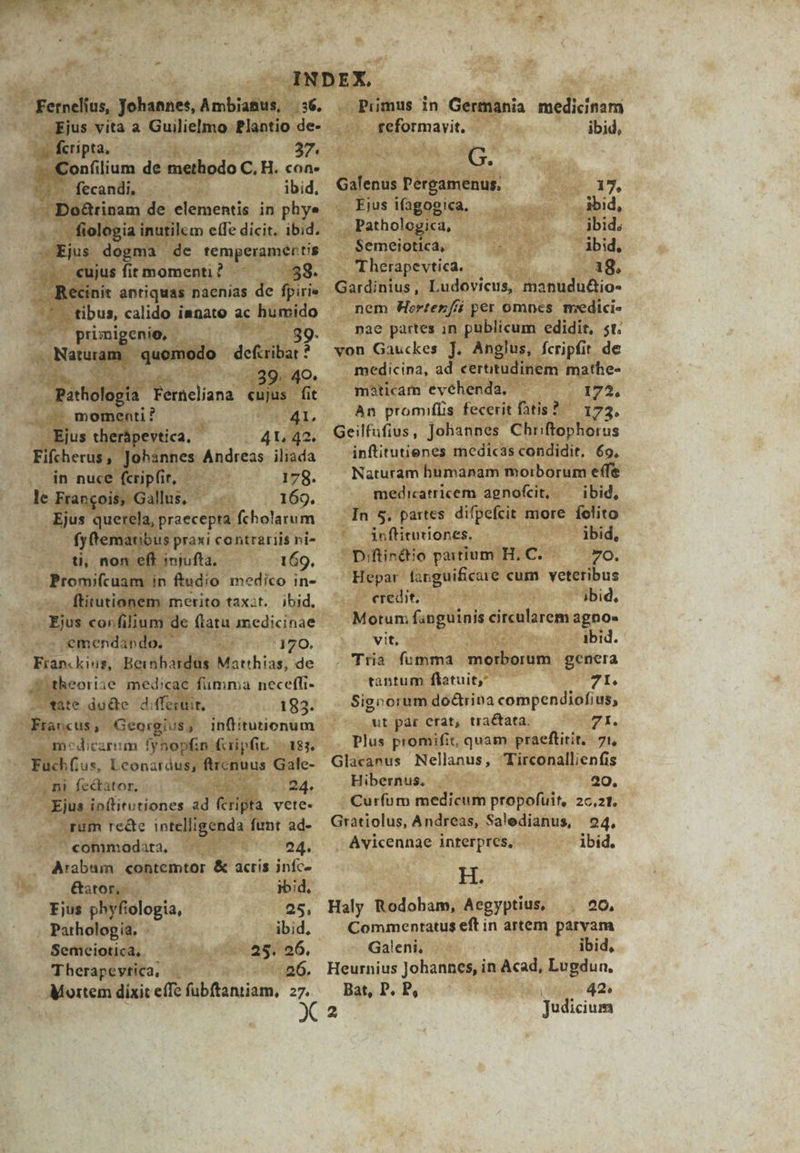 | Fernelius, Johannes, Ambianus, | 56. Ejus vita a Guilielmo Plantio de- v feripta, — 37. p Confilium de methodo C. H. con- fecandi, ibid, A BeRpam de elementis in phye - fiologia inutilem effe dicit. ibid. — Ejus dogma de temieruen c -.. «ujus fit momenti ? 58. . Becinit antiquas nacnias de fpirie - tibus, calido innate ac humido primigenio, 39- Naturam. quomodo defiribat ? Im .39. 49. Pathologia Ferieliana cujus fit . momenti ? 41, Eius therápevtica. - 4L 42. Fifcherus, Johannes Andreas iliada in nuce (cripfir, 178. le Frangois, Gallus, - Ejus querela, praecepta fcholarum fy ematibus praxi contrariis ni- ti, non eft injufta. 169, |» Promifcuam in ftudio medico in- ftitutionem merito taxit. ibid. Ejus corfilium de flatu medicinae .emendando, 170. Franc king, Beinbardus Matthias, de Jtheoriie medicae fumma necefli- fate du&amp;e diffesuit, 183. Fravcus, Georgius, inffitutionum . mecdicarim fynopfin fiipfit. — 183. Fach (tus, Leonardus, ftrcnuus Gale- , ni fectator, 24. Ejus inflitutiones ad erga vete- rum recte intelligenda funt ad- conimadata, ; 24. Arabum «ontemtor &amp; acris iníc- Gator, ibid, Fjus phyfiologia, 25, Pathologia. ibid, Semeiotica, 25. 26. Therapevtica, 26. Mortem dixit effe fubftantiam, z7. Pumus in Germania medicinam reformavit. ibid, G. Galenus Pergamenus, 2 1, Ejus ifagooica. ibid, Pathologica, ibid; Semeiotica, ibid, Therapevtica. 18. Gardinius, Ludovicus, manudu&amp;io- nem Hertezf per omnes meedici- nae partes in püblicum edidit, st. von Gauckes J. Anglus, fcripfit de medicina, ad certitudinem mathe- màticam evéhenda. 1723, An promifüs fecerit tis? ^ 173, Geilfufius , Johannes Chriftophorus inftitutienes medicas condidit. 69, Naturam humanam morborum effe medicatricem agnofcit, — ibid, In 5. partes. difpefcit more folito Anftitutiones. ibid, Diftinéiio parium H. C. 7O. Hepar finguificaie cum veteribus credit. ibid, Motum fanguinis circularem agno- vit, ibid. . Tria fumma morborum genera taptum flatuit;* 7I. Sig» orum dodrina compendiofius, ut pàr erat, tractata. 71. Plus promifit, quam praeftitit,. 71, Glacanus Nellanus, Tirconallienfis Hibernus, 20. Curíum medicum propofuit, 2c,21. Gratiolus, Andreas, Saledianus, 24, Avicennae interpres, ibid. HS 20, Haly Rodobam, Aegyptius, Commentatus eft in artem parvam Galeni, ibid, Heurnius Johannes, in Acad, Lugdun, Bat, P. P, i 42. Judicium