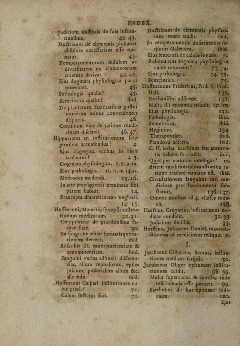 ^ fudiciam :au&oris de fuis inftitu- tionibus, 42. 43 Do&tinam de elementis philiatris abfolute neceffariam effe opi- natur, 43: femperamentorum indolem ac diverfitatem ex elementorum mixturá derivat. 44. 45^ Ejus dogmata phyfiologica parvi momenti, 45: Pathologia guste 45. Scmeiotica qualis? ibid. De plantarum facultatibus guftui Confilium ejus de ratione medi- cinam difcendi, 46. 47. Hippocrates an inftitutionum | ícri* ptoribus accenfendus? | 4. Ejus ifagogica quibus in libris -: «- tradantur ? 4 5. Dogmata phyfiologica. 7.8.9.19. Ejus pathologia. | 11,12, 13. 14.15. Methodus medendi. I5. 16. In arte praefagiendi neminein fibi parem habuit. Ar^ Praecepta diaetetica non neglexit, huis. Hoffmanni, Mauritii, fynopfis inftitu- tionum medicárum, 20.31. Conqueritur de praedonibus fa- mae fuae. ; 30. Ex fanguine vitae fanitatisque ra- tionem derivat, ibid. Adfcribit illi omnipraefentiam & omnipotentiam, «5 jbid, Sanguini varias. adfinxit differen tias, alium cephalicum, epile» dicendo, . ibid, Hoffmanni Cafpari inftitutiones cu. jus pretii? 7t. Galeni fe&ator fuit, 72. Do&trínat: de: iani dad: rum 'more tradit; * ^ — ibid, In iniri. v -defcribendis fe« quitur Galenum,- Ejus fententia de sidelno cujus momenti : A Ue Hall, 1 Mechanifmi adfertor, |-— ^ TI Multa illi encomia tribuit, di - Pathologia. T nd ^ fbidi —.- -Semeiotica,. :4 had ibid. ..Hygieine, CTS E ba Therapevtice, ^^ ^ ^ — ibid, dicinae pro ^ fternit, 37* Omnes morbos d. j^ daffes redii cit, dicas condidit, — 32.33.- Judicium de illis, - ; it on »Rioneas ad pedit reliquit. 3l» A Pg CH aes tiones medicas fcripfit, «—« ^ o, tionum edidit. - 7.98. 99 'Multa fupervacua & p tüde -refcindenda effe putavit. - Bartholini de. hac/épit cium, :