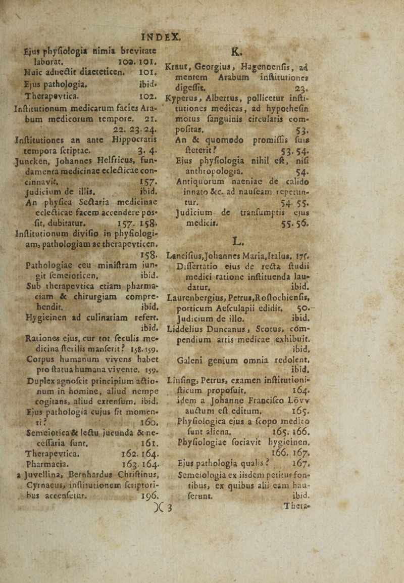 d giá ds phyfiologia nimia brevitate laborat, 1OQ. IOI., Hi Kk adne&amp;it diaeteticen. ^ xor. e jt pathología. ibid: Therapevtica. ? 102. Ioftitutionum medicarum facies Ara- ' (bum medicorum tempore, 2I. T 22. 23.24. Inflitutiones an ante Hippocratis sémpora fctiptae. - 3. 4- Juncken, Johannes . Helfricus, fun- inae oii con- iu 4157. cd 4 illis, - ibid. T a .phyfica. Se&amp;taria. melts - ecle&amp;ticae facem accendere pos- it, dubitatur, —.... 157. 158» litura tina] in phyfiologi- , am, etbelagiat &amp;c therapevticen. ag 158. Pathologíae. ceu. aam june - git femeioticen, ,abid. Sub. iherapevtica ctiam .pharma- .. eam &amp; girigiom compre- chendit.. —. . ibid, Bygicinen 1 d eulinariam rcfert. diae ibid, | Rationes pair, cur- tot feculis mee - dicina ftei ilis manferit?. 158. 159. aedes humanum vivens habet $ n TS E, Duplex agnofcit principium a&amp;io- num in homine, aliud nempe .. *ogitans, aliud extenfuüm, ibid. | id patholopia cujus. fit momen. mt. miri. 160. Semeioticadt le&amp;u. Tübinda &amp;ne- ceffaria. funr, ame 16t. Therapevtica, 162. 164. Pharmacia. 163. 164. a Juvellina, Bernhardus. Chriftinus, « Cyrnaeusy inflitutionem fcriptori- bus accenfeiur. 196, K. Kraut, Georgius, Hagenoenfis, ad mentem Arabum infWtutiones digeffit, . E 23. Kyperus, Albertus, pollicetur. infti- tütiones medicas, ad hypothe(in motus fanguinis circularis com- pofitas, 53. An &amp; quomedo promiffis fuis fteterit ? 83.54 Ejus phyfiologia nihil eft, nifi anthropologia, 54- Antiquorum naeniae de «calido innato &amp;c. ad naufeam. repetune 2, fur, «054. 55. Judicium. de. uranfumptis ejus medicis. 55. 56. E. E Lencifius, Johannes Maria,Italus, 17f. -.Differtatio ejus de re&amp;ta. ftudii , medici ratione inftituenda laue datur, .3bid. Laurenbergius, Petrus; Roflochienfi 15, ;porticum Aefculapii edidit, | 50. Judicium de illo. : ibid. Liddelius Duncanus, Scotus, cóm- pendium. artis: medicae exhibuit. ibid, Galeni genium omnia redolent. - ibid, Linfing, Petrus, cxamen inftitutioni« .: ficum. propofuit, 164. . àdem a Johanne Francifco Lóvv . auctum eft editum, 165. Phyfiologica ejus a fcopo medico funt aliena, 165. 166, Phyfiologiae fociavit hygiecinen. 166. 167, Ejus pathologia qualis? 167, Semeiologia ex iisdem petitur fon: tibus, ex Suihus alij eam hau- . ferunt. ibid. T hetae