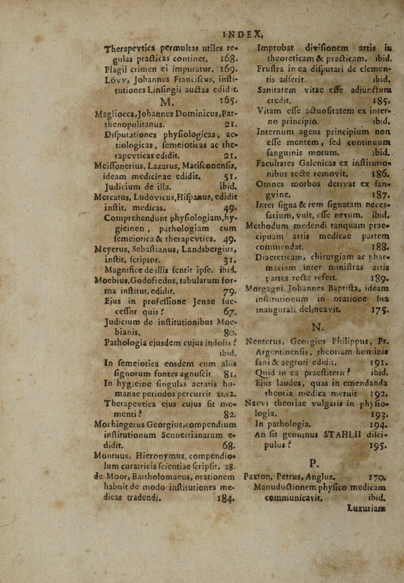 wa KU : OXNDEX, 1 Toy | E , m i iierapeytil ermvlias utiles re». Improbat divifionem ^ artis iu gulas uam continet, E 68. ET &amp;: pie crimen ei impu 1 ZE Lóvv, Jobannes Francife AE tütiones HS Mi eder UR olog . tiologicas, fane gs rapevticas edidit : Meiffonerius, Lazar rehenc nd int phiyfiologi iam Ni à H Dieidiilom cum : PM | anus &amp; therapevtica, 49. Meyerus, : Sebaflianus, L. ius, 1 inftit, fcripto jd s b ue 5 ^ PTS '' Magnifice de; fentit ipfe. did. —— | Moebidi;GüAdfr edid, tabulai umfor- ^ — parte ama inftitur, edidit, sop ML Morgagni, jébun ^» Ens in profeffione m fuc- infliturionum | ceffor quif | (7o 67. ^ inaugurali de Judicium de inflitutionibus Moe» — p EM . Pathologia ejusdem cujus indolis ? Nentetüs;' Geoigius. ONU ibid, Argentinentis . In femeiotica eosdem | elim alis ^ faei &amp;aegror i dm ignorum fontesagnofit gi, — Qui ea Tn hygieine fi ingulas actatís. hu- ' . manae periodos percurrit. $182. CEhospevtica us cujus fit mo» - menp b c IB Ses Ban Mochingerus Georgius.compendium inftitutionum e didit. 7 4p - 6g. Montuus, Hieronymus, c compendioe | lum curatricis fcientiae fcripfit, 28. de. Moor, Bartholomaeus, orationem habuitde modo infitutiones me- — yfico 2m tadendi, - | $n «emmunicavit, - Vies