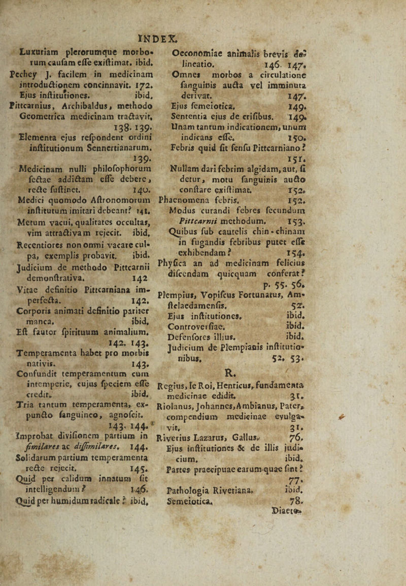 ^ Luxuriam plerorumque morbo- /— rumcaufam effe exiftimat, ibid, -« introdu&ionem concinnavit. 172. Ejus inftitutiones. ^ ^ ibid, ;dicinam E Gcometrica 138. 13 , mu PEE: rM tutionum Sennertianarum, M ^ ke & T rd : aei Hs ; ar iu de n desir, i 142. EI a b. | m 143. Temperamenta. babet pro morbis ienativis. citis 143. Sal « (e intemperie, Fujns se effe tor 315 HOM xis Ibi Tra tantum temperam ; tà, exe j punto fanguinco, agnofcit. 00443. 144* —MÓ divifionem. partium. in. fímilares ac - diffenilares, 144. Solidarum partium temperamenta .re&e rejecit, — 145. Quid per calidum. innatum. fit intelligendum 2. Mose 146. Quid per humidum radicale £. ibid, Oeconomiae animalis brevis de lineatio,. | 146. 147. | Omnes. morbos a circulatione Erat aucta vel imminuta deri vat. , 2 it , | 147. Ejus femeiotica, — ^. . 14 49. Sententia ejus de eif ups 149. i Unám tantum indicationem, unum . indicans effe, Pa 150. Febris quid fic fenfü Pittcarniano ? LPS YET Nullam duh KhulibMu Mi myat fü detur, motu. fanguinis au&o e conftare exiftimat, pus ius 152. (ap ede ' 152. Modus curandi febres. fecundum. | - Pittcarzii methodum, | BAL ri Quibus fub caurelis chin- efiam in fugandis febribus des effe : exhibendam. o v OT Phyfica an ad medicinam felicius dicendam iS eunt conferat? ond ur 85. 56i Plempius, Vopifcus Fortunatus Am«* i Siva, ftclaedamenfis, 782. — Ejus inftitutiones, uu v 35id, . Controverfiae, — ^ ^ ibid. Defenfores illius. ibid, Judicium de Plempianis inftitutio» nibus, H 52, 53. F OSOER, (ha Regius, le Roi, Henricus, fandaménta medicinae edidit, — St. Riolanus, Johànnes,Ambianus, Pater, - MPIBPN ME medicinae - iem iovitohcoo ea 451, Riverius Lazarus; Gallus, 76. Ejus Ninus & de ilis judie -cium, - ibid, Partes praecipuae bay fint? | Ver Pathologia Rivetiana, ibid, Semeilotica, 78. Diacte- *
