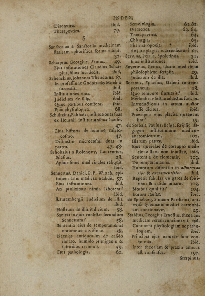 ibid. 79: Diaetetiede — - Therapevtiea, 5. -San&amp;orius a. San&amp;oriis medicinam flaticam aphoiiftica forma edidit. 32. Scharpius Georgius, Scotus.. 49. Ejus inftitutiones Claudius Schare pius, filius luci dedit, ibid, Schenckius, Johannes Theodorus. 67. In profeffione Godofredo Moebio fuccesfit,. ibid. Inftitutiones ejus, - jbid. judicium de illis, jbid, uot partibus conftent, — ibid. - Ejus phyfiologica. 68. ex Heurnii inftitutignibus haufit, 47. coímo. Diftin&amp;io microcofmi duas in partes. —— 47. 48- Scholtzius a Rofenovv, Laurentius, Silefius, og. Aphorifmos medicinales reliquit. - ibid, Sennertus, Daniel, P. P, Witteb, epie tomen artis medicae tradidit, 57. Ejus inílitutiones. ibid. An prolixitate. nimia laborent? | ibid, Kaurembergii judicium de. illis.- Noftrum de dilfitdieiuisn. -58. Sanitas in quo confiftat fecundum Sennertum ? £8. Sententia ejus de temperamentis eorumque divifione, 58. Naenias antiquorum de calido innato, humido primigenio &amp; fpiritibus recoquit, 59. Ejus pathologia, 60. 61.62. . Semeiología; Diaetetied, i5 b m^ 64, - Therapcytiede drait (064 , Chirurgia cies sed tan :6$., Pharmacopoeia, auis ^; ibid, Anjute plagiasiis accen (catur? 67. Servius, Petrus, Spoletinus. WoegI. . Ejus inftitutiones, -'sibid. ieri us, Petrus, ideam. nidibbe .philofophicae fcripfit... 29. Eco de illa, - - ibid. Soranus, Ephcfius, Galeni. eonitito poraneusy. iuro te SPRER, Quo tempore. floruerit? ^ ibid, .. Méthodicac (e&amp;tae addi&amp;tus fuit. 1. -Introdu&amp;; onis in. artem - ,gp&amp;or effe diituz, — | dbide. Praecipua ejus. ico quaemam i fint? 9 19. de Soibait, Paulus, Belga, fcripfit. a gogen. i infiruronum medi ico» anatomicarum, ^. ^ 102. illarum partes, — ' ibid, Ejus querelae de corrupto: medie cinae ftatu non. injuftae, ibid, Sententia de clementis, x pe temperamentis, St Humorum MERE ; in alimentan rios &amp; excramentitios. ib ^ Repetit fabulas vulgares. de tibus &amp; calido innato. 103. . Moibus quid fit? 104. - Eorum cauíae, $' jUübid. de Spitzberg, Simeon Parllicius; uni. verfi fyftematis. medici harmoni- . am concinnavit, ''*. 29g. Stablius,Georgius Erneftus, theoriam tnedicam veram concinnavit, 196, Continent phyfiologiam ac patho- logiam, : $5 ai ibid, Principia ejus naturáe funt con- formia, EY ibid. Inter theoriam &amp; praxin amicus cft confenfuse — 197. Sterpinus,