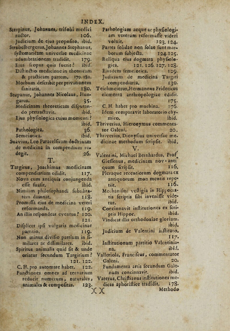 d  -— -Sterpinus,. Johannes; trifolii medici - autor, i o d ROG. sj uM vtanniabaneiStephanus, - fyftematiam univerfae medicinae ^ * adumbrationem tradidit, 17g. » Ejus fcopus quis fuerit? — ibid. | pra&amp;icam partem, 179.180. - TALohA — -—fanitatis, — ^ 180. Stupanus, Johannes Nicolaus, Hun- - Lo 2 legia cujus dein! ; |  E LT i Pathol tà. f m Semciotica, bs eun Go SuaviusL de medicina in Mod TC ^t degit, | Lon 26. ui^ * du T 2s E 2 Tatgiru » Joachimus - OR AN 'enc edidit, 117. v effe fudit; 1 . Nimiam. philofoj handi . fubiilita- -otem damnat, . 118. ?romiffa ubi in: veteri ibid. |» . feéformanda, —— (11g. ies An illis refpondeat. eventus? 120. du E tt. . Difplicet ipfi vulgaris medicinae - partitio, -— 11g. | Non minus. d Ue partium in fi- .— milares ac diffi imilares. — ibid. oriatur fecundum Targirium ? 121. 122. C. H. pro automate habet. 122. reducit. numerum, 1 naturales  animales &amp; compofitas. — 123. | Pathologiam aeque ac phyfielogi- ^— am veterum reformafle videri Solitit)s:: 4 1 23. 124. Pares (olidae: non folae funt mar. — borum fubje&amp;ta, - 124.125. sheliqua ejus dogmata. phyfiole- Imi sica, 121. 126. ads 128. re Ejusdem femeiotica. htt 409. - Judicium - de medicina. Targiri compendiatia, ^ ' ^ 120. big cada s ermannus Fridericus | elementa Lotes sc edidit. P trii 175. Zo H. habet pro machina, 176. Jdem comparavit. bere bà bi GU Umico. . ibid. Tbriverius, Hieronymus comments- ^tor Galénio € wg eed 20. Thrveriüs; Dionyfius turae me. Mh Di abd i3liss t ibid. * Valentini, dMiSbiei Beinba dh, Prof Gieffenus , medicinam. nov. anti. quam fcripfit riae 116, Pleraque. recentiorum dogmata ex antiquorum mon mentis repes NUI 116. Mechanifiai DAT in Hilyoha- . tis feriptis fibi inveniffe. vides tuf. — CTBIS, Corcinnavit. inftitutiones ex fcri- r ibid. uu ibid, jedkau ud Valentini uiftituto, I17. i Inftitutionum partitio Valentinia- ANS E oubid. Valleriola, Francifcus , commentator Galeni, 20. . Fundamenta artis fecundum Gale- num concinnavit. - ibid. Vaterus, Chriftian nus inffitütiones me- dicas aphoriftice tradidi, — 179. Methodo