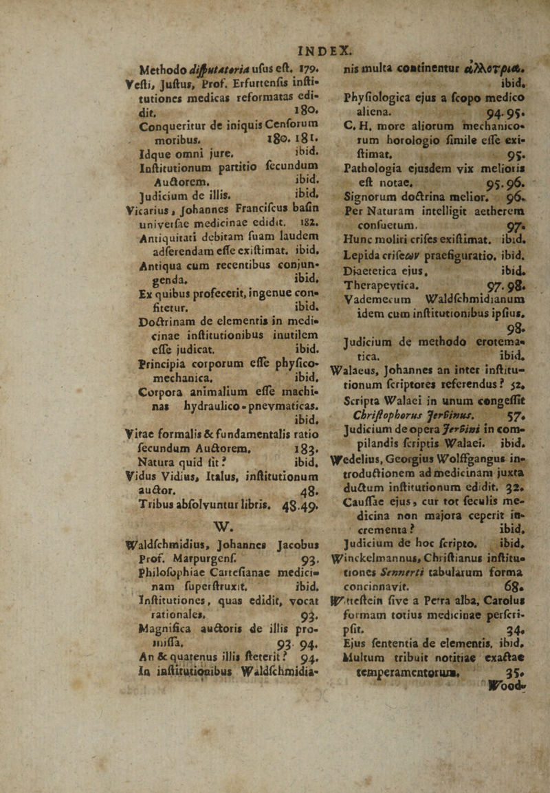 Methodo diffutateria uías eft, 179. nena cikositiaitgni ^ Vefti, Juftus, Prof. Erfurtenfis infti- Meri . ibid, tutiones medicas reformatas edi- . phyf ologica ejus a. opo medico. dit... 180. aliena. ghhp L'EAHOS: - Conqueritur de i ioiqnis |Cenforum — C,H, more a r /mechanico« moribus, .. 180. 18t. rum horologio fimile cite Idque omni jure. ibid. ; (tina; pollos. - Inftitutionum partitio fecundum — . pathologia n vix melioris Au&amp;orem, ibid. (ef noae ^ ^ 9$. Judicium de illis, | ibid, -. Signorum do&amp;trina melior, - univerfae medicinae edidit, — 182, Aniiquitati debitam fuam laudem genda, fitetur, (Sia ibid. cinae inftitutionibus inatilem effsjudicat. —— - ibid. Principia corporum effe phyfico- . mechanica, LO Ibid, Corpora animalium effe. inachi« nas bydraulico E . pnevmaticas. Yitae formalis &amp; fundamentalis ratio fecundum Au&amp;orem,  183. Natura quid fit? ibid, Vidus Vidius, Italus, inflitutionum au&amp;or. 48. e aigividfol libris, 48 i» eM w. ! Wddchuiidint, Johannes nis us Prof. Marpurgenf. — 93. Philofophiae Cartefianae medicie .. nam füperftruxit, ^ ibid. . Inftitutiones, quas edidit, vocat rationales, - 93. Magnifica. auctoris de illis pro- - imiffa, 93. 94. An &amp; quatenus. illis fteterit? | 94. in inflitutionibus Walfchmidia- Per Naturam Locos aetherem. Paleünfuetum, :-)24£24. oydutg Hunc moli erifesexiimat, t Lepic crifedy praefigura . Diaetetica ejus, - Therapevtica, — ^ —— — «BV ademerum Waldfchn E : buds eum inftituti nil We P Judicium (dé Ad 'hc ) E tica. Ae A )  m Walaeus, Johannes an int ed tionum vsu] LAE ? os» Chriffopborur 3e : Ps qum — judicium ieu ncom- AR pilandis f £r dptis. ^ jbid, Wedelius, Ge  s is Wolfgangus i ine trodu&amp;tionem ad medicinam ju juxta - du&amp;um i Anftitutionum edidit. 32. | Cauffe ejus cur tot feculis me. .dicina non majora «eperit ia ' crementa? bi Judicium de hoc fcripto. | ibid, 15, C hiiftianus inftitu le Sennerti tabularum fori concingiavit. W^.teftein five a. Pe'ra alba, aro formam totius medicinae pfit. -- MET 24. Ejus fententia de eler entis, ibid, Multum. tribuit notitiae exaftae temperamentoruas,. T ; Wood. pius