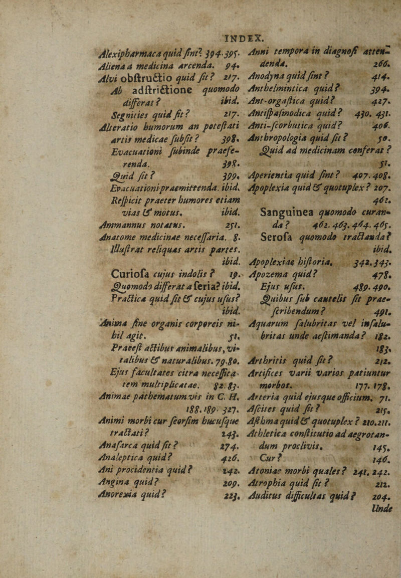 -R Y p P. dem IA mu » : m c  xc r3 : » - ^ ww ' Aera d 3 a Ji » .JNDEX. 35 HO | n .  » mH ; P CENE SD ? o * * Du E $e * t Pi, ! /j j T^ ; 7£U m  3 fA un b -4b. adítrié dne mol odo. Rie nn AMygrario | artit medicae un 52. ; : - Evacuationi. Jubinde. Refieit p praeter bumores etiam. ; Vias U HiotuR. ipia, o Jmpmannus HOLAINS. SS o i ia medicinae i nece[f. (8 ede €. ari pae 0 : peo 3 AT dido r. : Ejus yeu lk un 17 3 ferib 2. dina Pe Wpélicibperi? ii Cu bil agit. E ge baron 4ná Praeeft atlibur anilalibus, Ui- : - talibur &amp; naturalibur. 79.80, Arti rit Ej facultates citra nece[fita- rti tem mulriplicetae. $e oco ome e diae pdt um-is in C. H. « : 20 0o agger gm. Affiner Animi stor eodd M ma gt — traliati? (2 MB dMiekieritn coul toad 4d 4e ee Mnafarca: quid f? - w - 274. dum preciiuisee - Me 4dnaleptica quid? DIO TTA Se LEN E LA ' dini procidentia qut P B Vosabee etym d bes i Angina. quid? 9. 4h pbi. uid [sc iis x $i
