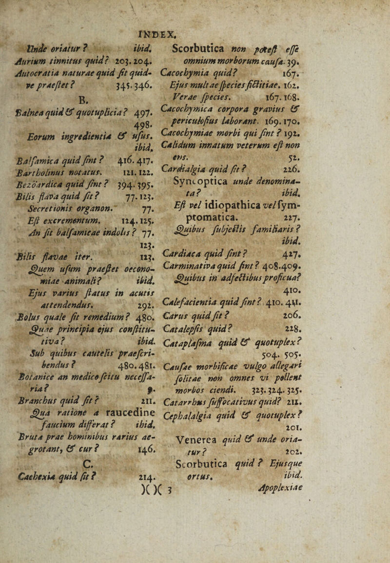 Murium tinnitus quid? 203.204. 4utocratia naturae quid fft quid- pe praeftet?. 345.346. | COMÉN . Salnea quia &amp; quotuplicia? 497. 498. Eorum ingredientie € ufus. ibid. Bal/amica quid fnt ?— 416. 417. Bartbolinus motAatus. 121. 122, ABilis flava quid fi? 77:15. (— $ecret ionis erganon. — 7]. n Efb exerementum, 124. 125. x du f 7; Palfamitae indolis? 77. Y ^ 123. 'Bilir flevae Mew 113. Quem ufim praefler 0ec0h0- — miae animali? ibid, - Ejus varius flatus in. acutir — 4ttendendus,—— 292. Bolus quale ftt remedium ? 480. — eOuae printipia ejus conflitu- tiva? ibid. Sub quibus - €autelis ' praefcri- bendus ? 480. 481. Boianice an medico feitu. nece[[a- (ria? Branchus quid fe? — 2I, 4a ratióoné 4 taucedine ( faucium differat? — ibid. Bruta prae bominibus rarius ae- Ww grotant; e eur ? ' 146. Cacbexia quid fit? 214. omnium morborum caufa: 39. Cacocbymia quid? 167. - Ejus mult ae [ecies ficlitiae. 162. Ferae fpeaes. 167. 168. Cacocbymica corpora gravius € gericuloffus laborant. 169.170. Cacocbymiae morbi qui fint ? 192. Calidum innatum veterum eft non enr. $2. Cardialeia quid f T4 |.226. Syncoptica unde denomina- JTa?-. | ibid, Efl vel idiopathica ve/fym- ptomatica. 227. uiu TUE famiharis ? jud oiaibid. Cardiaca quid fint ? 427. Carminativa quid fint ? 408.409. Quibus in HOQUpu: proficua? 410. Calefacientia quid fint 2. 410. 4M. Carus quid fit ? 206. Cat alepfts' quid ? 228. Cat aplafima quid €^ quotuplex? 504. 505 Caujse worbificae uulgo allegari fülitae mon omnes vi: pollewt morbos ciendi. —.[(.323. 324. 325. Catarrbus fu uffecanrous quid? 211. Cepbalalgia quid &amp;' quotuplex ? 20l. Venerea quid &amp; tnde oria- 2o |xÉ S 202. Scorbutica quid ? Ejurque ortis, ibid. poplextae