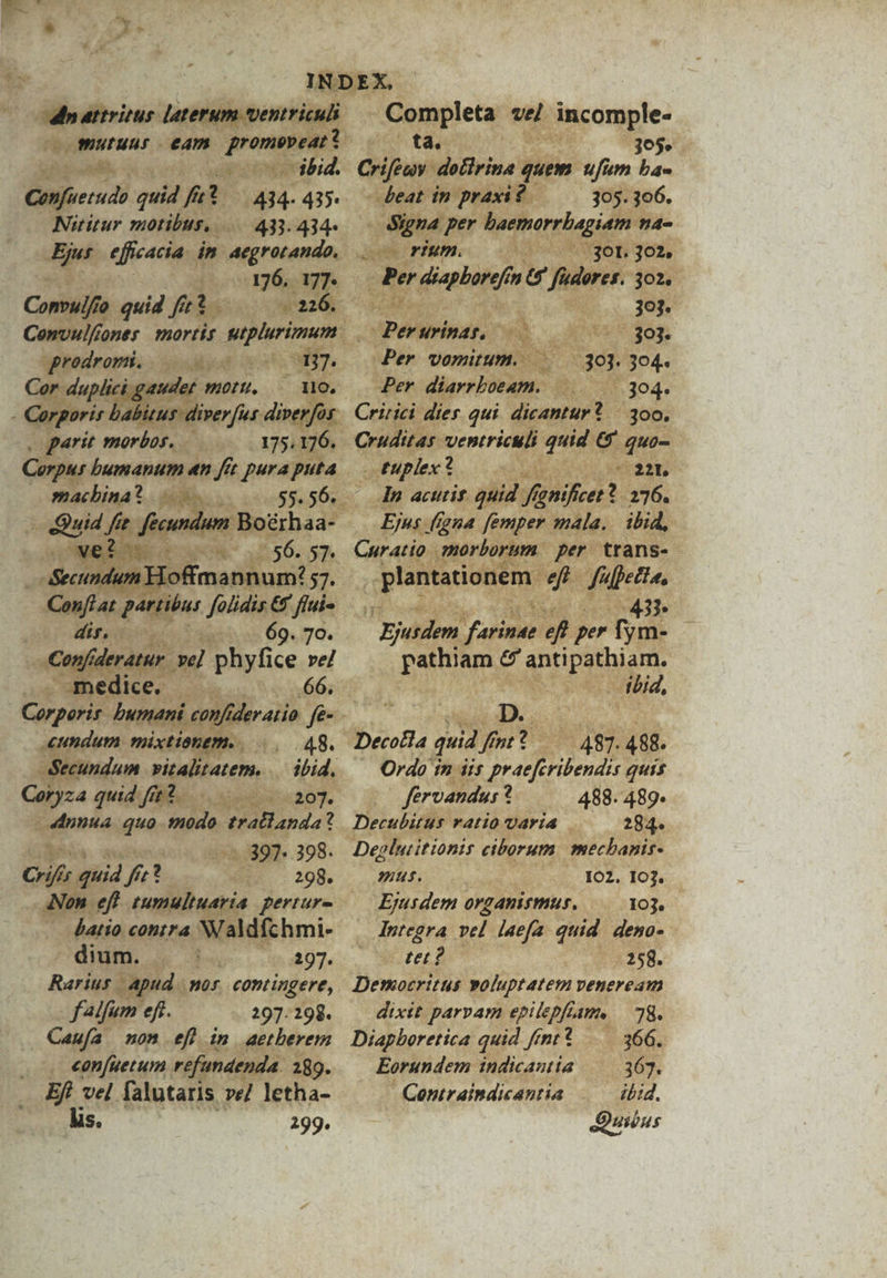 b wuutuns eam Lp - Completa vel isole: ta. y Sd 3059» - Crifeny - detirina. quem ufum ba- figs «on GER ibid. » nfi en quid A 434.43» —— eat in praxi? 305. 306. Nititur motibus... 433.434- - Signa per horis cll 4^ de efficacia. in aegrotando, dae PIMM. — (07 * 36h 302, 41o1g6 M Per feriae in D We ad 3o. ufo quid frt 220. 15 303. Convulfi ones mortit qaem Per Wrinat. KE, 47 Sog. prodromi, gesdy 17. Per Domit ES 304. duplici gaudet WuOLIL, Y ues Per diarrboeam. i. 3.304. zorgori ba lius diverfur diverfor. Critici dies qui nid P | 300. parit morbos. — 175. 96. Cruditas ventriculi quid 6 quo- Re bumanum «n fit pura pua machina m 0055.56. — Quid ffe. fécuná MBotbsa . Secundum E1of imanhum: 57. | MEA , bar folidis &amp;. ffui- dir, | da 69.70. . - Copfider ve] hyfice re/ | niii * phy 66. — Corporis. buyani eonfideratio fo. — qae mixtionem.. 8. ndum realem. | ibid, | Coryza quid ft2.— - 207. 4dnnua i modo Mudd anda? ? v sa «397» 398. eri quid Á 2x: ? (.. 299. m eft zumultuaria pertur- - &amp;atio cohtFA Waldfc hmi- dium. |. n o8 07. Rarius capud. Mos, contingere, falfum eft. 297. 298. Caufa non ef) in aetberem . €onfuetum refundenda. 289. Ef! vel falutaris ve/ letha- lis. 299. euplex? sies aat An acutit. quid deed : 276. Ejus. igna femper mala. ibid, Curatio morborum per. trans- plantationem. 4 p (etta, i 437 Ejusdem Jon P per fym- pathiam e anti tabla |^ tbid, D. Decotla quid fmt 487. 488. ' Ordo in iis predirbenis quis | férvandur? 488. 489. Decubitus vALÍO UAFÍA 284. Deglutitionis ciborum mecbanis- mut. 102. 103. Ejusdem oyganismus. 103. ntegra vel laefa quid. deno- M. 774. 258. Democritus voluptatem veneream dixit parvam epilepfiam, 78. Diapboretica quid fmt * —— 366. Eorundem indicantia —— 363. Contraindicantia .— ibid. Quibus