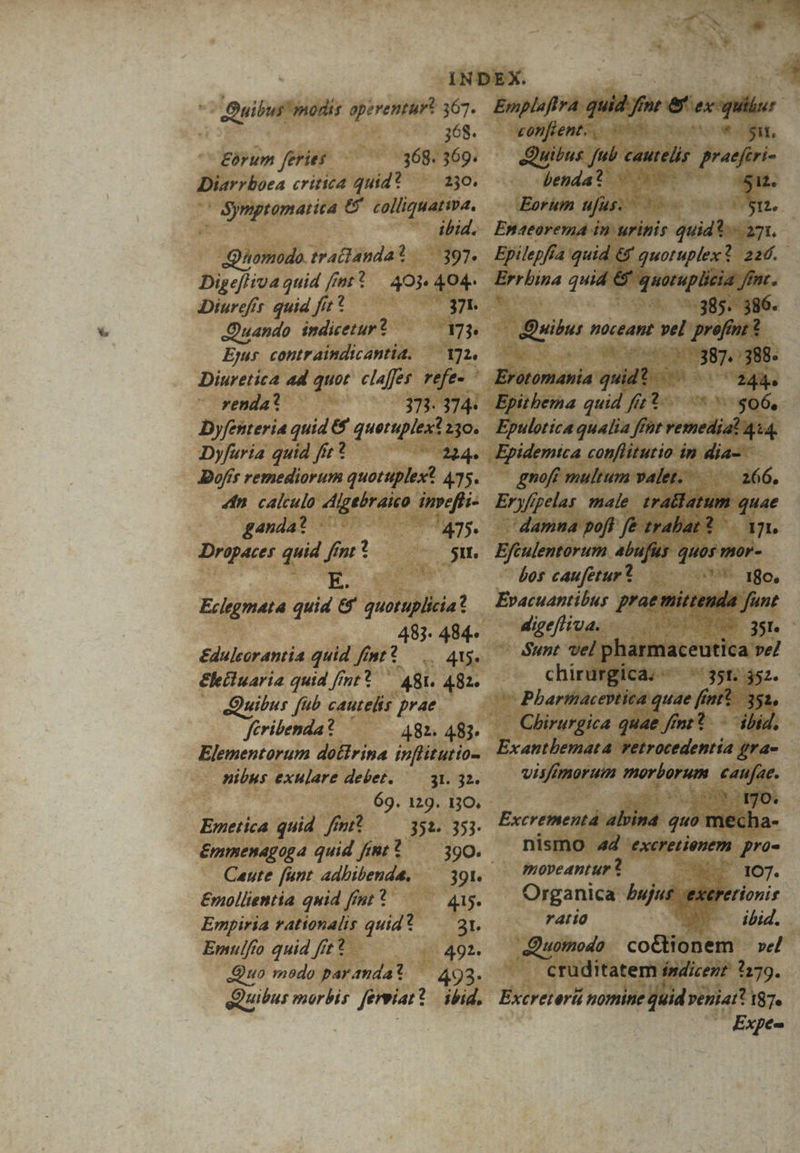 ^^ Quibus! modis apezrentur? 367. Emplaffra quid fne e. oil 368. - wonfento, s to wis, Eorum feries 368.369. | Quibus ud cautelis praefiri- Diarrboea critica quid? —— 230. benda? 0 51. i in 6. colliquativa, Eorum HJAs. : Sti. ibid. Emaeorema in urinis quid 271. Quomodo. tratianda? .397. Epilepfía quid &amp; quotuplex? 22d. Digefliva quid fmt *.— 403. 404. - desiit quid. &amp; quoruplicia yn. Diurefír. quid fit? 371. vo. 0385. 386. Quando. indicetur? 47$ aes noceant i endi, Ejus. contraindtcantia, — Y72. a O38» 388. Diuretica ad quot. claffes. refe- ' BVitonania quidt - ^ 245. renda? 353.374. Epitbema quid fi? m $06, Dyfenteria quid &amp; quetuplext 230. Epulotica qualia ffnt marii 414 Dyfaria quid fir? »04. Epidemtca conflitutio in dia- - Dofér remediorum quotuplex? 435. 4in calculo Ajgebraieo inpeffi- ganda? 475 Dropaces quid fmt? 51. E. Eclegmata quid &amp; quotuplicia? 483. 484. &amp;dulcorantia quid ftnt? —... As. &amp;leiluaria quid fmt? ^ 481. 482. - Quibus füb cautelis prae ftribenda ? 482. 483. Elementorum dottrina inflitutio- nibus exulare debet. 35.42. 69. 129. 130, - Emetica quid. fmit 352. 353- &amp;mmenagoga quid fimt? 390. Caute [unt adhibenda, — 39t. Emollientia quid fent * 415. Empiria rationalis quid? — 21. Emulfo quid fit? 491. Quo modo parandat — 493. Quibus morbis ferpiat? | ibid, gnofé multum valet... i66, Er yfipelas male tratlatum quae damna poft fe trabat? ino Efiulentorum abufus quos mor- bos caufetur? (8o, Evacuantibus prae mica fint digefliva. -..., o TEN 3S. Sunt vel pharmaceutica vel chirurgica; - 35t. 352. ^ Pbarthaceptica quae ff f * 351. Chirurgica quae fnt? - ibid. Exantbemata retrocedentía gra- vis morum morbüfsnte caufae. 5^0. Excrementà alvina quo tiiétha- nismo 44 excretienem pro- moveantur ? NO 107. Quomodo co&amp;tionem | »e/ cruditatem indizent 3179. Excretert nomine quid véniatt 187e Expe-