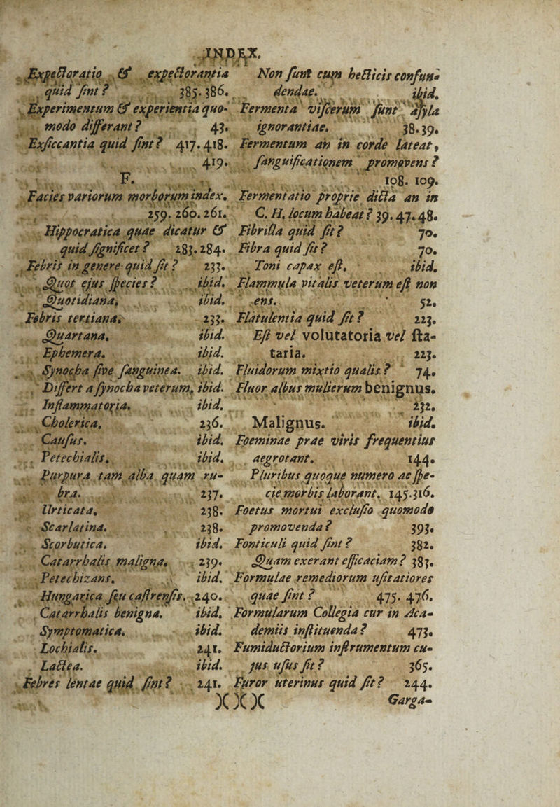 d :, modo differant ? cu 4H Efe ccAntia quid fi fm? 417. 418- : Oo &amp; N eas ics Md à 41 ? L-. Yo UMORE, 7 WA ore x Me variorum 7. merber 7 mim 2 7L Hippoeratiea quae. dicatur e. quid /gnifiet f 191,284. X Brit ingenere quid fe? i Agssed d QU. Me dl ^ BR Y potidiaha, scies RUM. Febris. dertiands, P -. Quartana, m iid. .eEphbemera, 0 oL ilid. Synocba ff Pe fne. fanguinea. A iLid. hs yt 4 fjnocba ode ibid. dis Cmn Lond. s ou e blentea, ..36. .. Cau CRIT EAM ibid. ., Petechialit,, ard Apte . ibid. | d quam Ku- asc dne, nd | dqutpbepe 238. e rarlatina. 238. Me Sxorbutica, o dhid. - Catarrbalit mal gna. 29. s Petec IzABRS s d ' ibid. ungarica. feu caftrenfir. f. 3249» en p benigna. ibid, - n ignorantiae, P ....38- 39. Bermentam ap in corde lateat , , Jemguificationem. rütmavens : ? ; 5 . To8. 10g. dU pep proprie dila 4n in C. H, lecum Laleat ? 39. 47-48. Fibrilla quid n 79. Fibra quid fit? 7o. . Toni capax e.c 7771 Eommule vitalis veterum eft tron ent. * $2. Elatulentia ud f? 71213. . Efl vel. volutatoria ve fta- tarla. 213. Fluidorum , mixto qualis ?C 74. Fluor albar: mulierum beni ge | ii . Malignus. ' ibid. Eoeminae prae viris frequentius , 4egrotant., 14.4» Pluribus quoque numero ac [be- ..., Clemorbis Jalorant,. 145.316. Foetus mortui exchaffo . quomode | promovenda? 393 Fonticuli quid fint 2 382. - Quam exerant efficaciam? 383. Formulae remediorum ufitattores quae fint 2. :475- 476. Formularum Collegia cur in ddta- P ympt tid... - s dbid. ^. demiis inflituenda? 473. C | 241. Furiductorium infirumentum cu- bd. | gus ufus fit: p. 365. Ld nie iid y fnr? dal Furor uterinus quid fft? 244. ELITS X x X Garga-