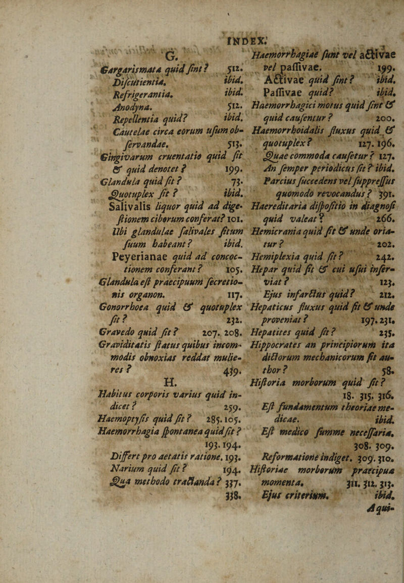 * BA TE V MATE ys Ü G. ! : Eogariemeta quid lj IA Poe ! Difcurientia. : ibid. d Refrigeramia, ibid. «dnodyna.. $n. | Kepellentia quid? ibid, Cautelae circa eórum ufum ob- férvandae, —— Eingivarum eruentatio quid. ft.— &amp; quid denotet ? ^. 199... Glanduia quid fe? — SW. ... dQuoruplex fit ? ibid. ' fuum babeant? — .— ibid. Peyerianae quid ad. concor - tionem conferani : $7355. Bis 0rganop. à Gonorrboea. quid &amp; quotuplex fe? 232. Gravedo quid ft? ^ 107.208. Graviditatis fl'atur quibus incom- res ? 419. | Habitus T. varius quid ín- dicet ? ^ 249. Haemopty/is quid ffe?.— 185.105. Haemorrbagia fpontanea quid frt ? 193. 194. Differt pro aetatis ratione, 193. Narium quid fft ? 194. Qua Rudd trallanda ? 337. 318. Haemtrrbagiae fun: vel — pe affivae. s E d, AGivae quid fnt | Haemorrbagici motus quid fh » &amp; o n Paffivae qid quid caufentur : ? ^ 200. Haemorrboidalis finxus qu quid 66 . quotuplex ? in. 1:7. -196. Hae commoda caufetur ? 127. | «dn femper prriodicus fiet ? ibid. Parcius [accedens vel Jfuppre[fur quomodo revocandus ? 391. quid valeat? -*266. Hemicrania quis ai [s ande oria- dur? LE S e ah 6s Viat ? Mi, Ejus infartiug un A O21; proveniat ? | E :23l Hepatites quid ft?  23$. ditlorum mecbanicorum fr 4i ' tbor ? ad Hifloria morborum. quid fi 2? | 18. 315. 316. Ef: fundamentum Hbeoriae nte dicae. — ibid. E medico ! aim: mecefaria. 308. 309. Reformatione indiget. 309. 31o. Hiferiee | morberum ' pratcipua 1nomenta, 3i, u. HIT Ejur criteri. ^ ^5 ibid. d qui-