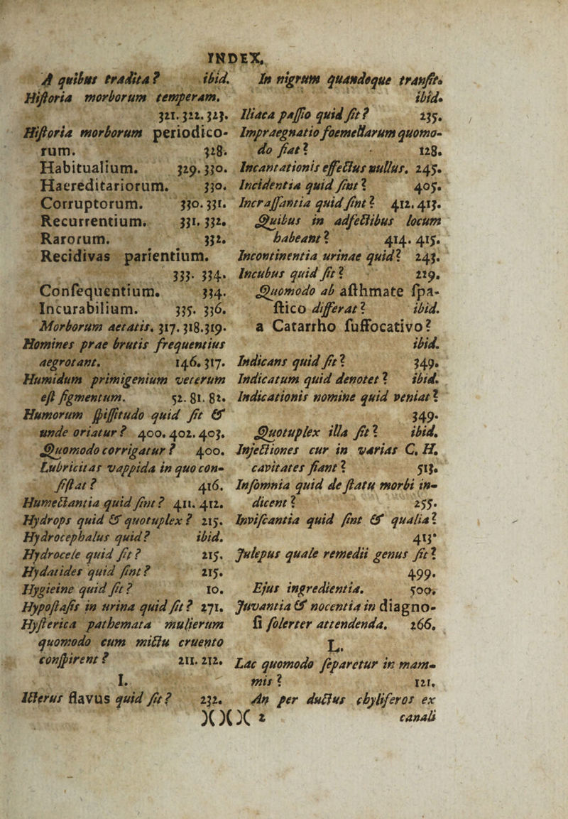 4 quibus tradita? Abid. 311. 322.32) Biforis morborum periodico- rum. | $18. Habitualium. ^ 329.3jo. Haeréditariorum. jio. Corruptorum. — 3jo.5r. Recurrentium,. 331 332e. Rarorum. |. 33. , Recidivas parientium.  038-314 GodfédYntfud. 6314. Incurabilium. ^ 335. 3:6. Morborum aetatis. 317. 318.319. Homines prae. brutis frequentius aegrotamt.. 146, 317. Humidum primigenium vererum eft figmentum. $2. 81. 82. Humorum | fifftudo quid ffe €&amp; -unde oriatur 2... A00. 402. 403. Quomodo corrigatur ?.. 400. Lubricitar vappida in quo con- ffla? 416. Humetlantia quid fiut 2. 4n. 412. Hydrops quid &amp; quotuplex 2. 215. Hydrocepbalus quid? ibid. drocele quid frt ? 215. datides quid fint? 215. Hygieine quid fi fit: ? IO. Hypoflafis in urina quid ft? 171. Hyflerica. gathbemata | »aulierum quomodo cum millu cruento eonfpirent ? 21L. 212, : I.. ! Iterur flavus quid fe? — 23. dh nigrum quandoque tranfits ibid. Iliaca pa[fo quid ft? 135. ampraegnatio faemellarum quotmo- | do fiat? d 128. Incantationis effetlus nullus, 245. Incidentia quid fiut? 405. SM in adfethibus locum babeant? —— 414. 415. Incoutinentia urinae quid? 243. lpcubus quid ffe? 219, Quomodo 4b àfthmate fpa- ftico Ziferar? ibid. a Catarrho. fuffocativo? ibid. Indicans quid fre? 349. Indicatum quid denotet? — ibid. Indicationir nomine quid veniat? |:4:349- Quotuplex illa fe? — ibid. Jnjetliones cur in. varias C, H. cavitates fiant? 513. Infomnia quid de flatu morbi in- dicent * 255. lpviféantia quid ffmt &amp;' qualia? 48 Julepus quale remedii genus. fer? : 499* Ejur ingredientia. 500; Juvantia &amp; nocentia in diagno- fi folerzer attendenda, — 166, L. Lac quomodo feparetur in mam- pis? I2I. 4n per duijus ebyliferos ex canali