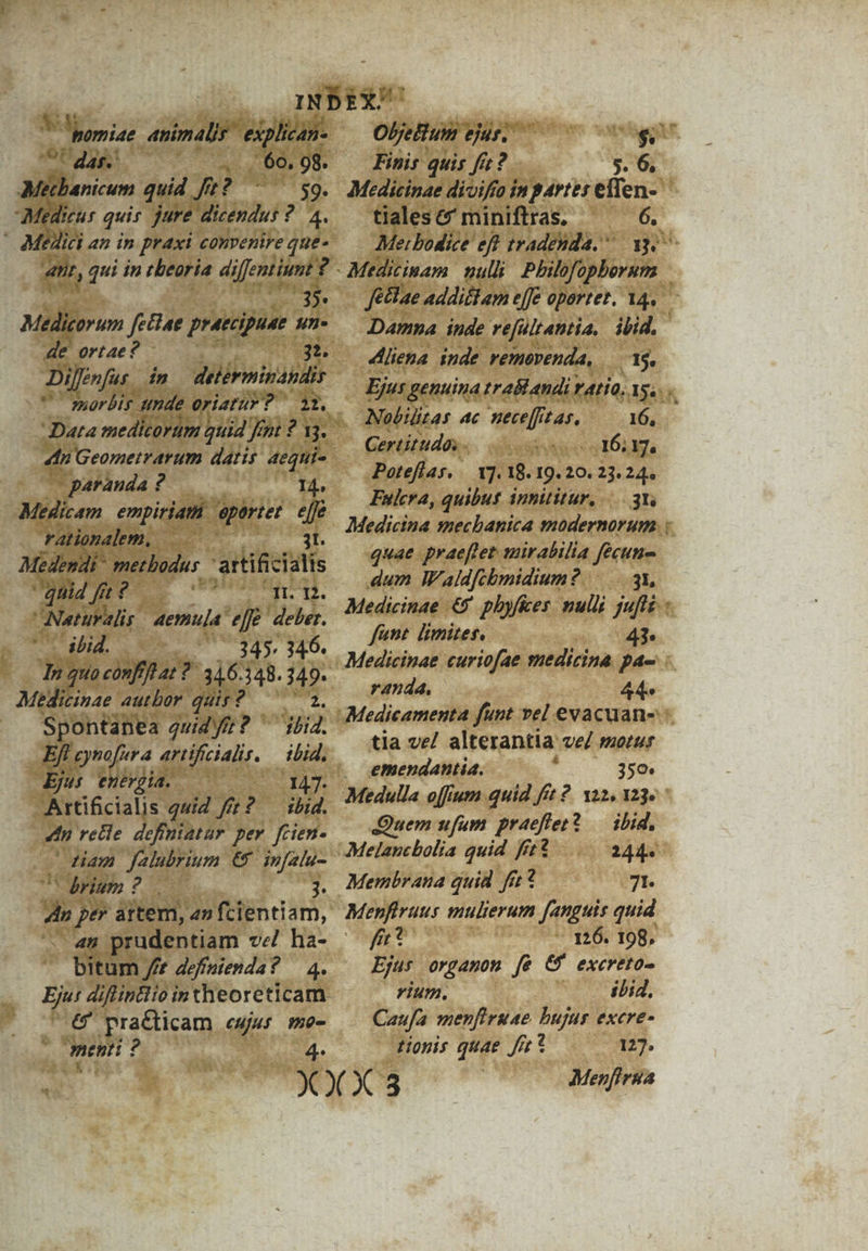 e 'pomiae animalis | explican- CC dass dio | 6o. 98. cbanicum quid ft? ^ ^59. Medie quis jure dicendus ?. 4. ' Medici an in praxi convenire que- an, qui in tbearia diffentiunt ge dat Medicorum fetiae praecipuae un de ortae? - 3t. Dij fenfus. in detérminandir morbis unde oriatur? 22. - paranda ? 14. Medicam empiriat epartet P4 rationalem, |... 0 Médendi methodus. ptitenats quid fi? tí ng. Naturalis. aemula eff. deber. '- ibd. 345. 346. Tn quoconffhat?: 346.348.349. Medicinae autbor quit? — ^ a. Spontanea quidyfr? ' iid. Ef eynofura artificialit. — ibid. Ejus enépia. — 1417. Artificialis quid ffr? — ibid. 4h relle definiataur per fcien- Ham falubrium €&amp; infalu- : Cdrium? 3. S ; per artem, an fcientiam, bitum / definienda? — 4. LE Practicam eujus mo- Ment ? 4- E i] Oljettum ejus. — igo Finis quis fic? s. 6, Medicinae divifa inp4rtes eflen- tiales &amp; miniftras. 6. Mei bodice eft tradehda, ^ ay Medicinam nulli; Philfopborum fettae addistam effe opartet. 14. Damna inde refültantia, ibid. 4liena inde vemevenda, — 15. Ejus genuina trabl andi v atio, Ys... Nobilitas 4c mece[fit as, 16, Gertitudos.. TUM (UN E Poteflas, — Y]. 18. 19.20. 23. 24. Fuera, quibut innititur, 3t Medicina smmechanica modernorum. : quae praeftet mirabilia fecun dum WWaldfcbmidium ? 3L, Medicinae &amp;5' pbyfkes: mulli juflz : fant limiter, — 43. Medicinae curiofae suedicina. pa- randa, 44. tia ve/ alterantia ve/ mozur emendantia. , 350. Medulla offum quid fft 2. va2, 23. Quem ufum praeflet? — ilid. 244. Membrana quid fi? 71. Menfiruus mulierum fanguis quid frt 126. 198, Ejus orgamon fs 6 excreto- rium, ibi. Caufa menfiruae bujus excre- tionis quae fit 127. Menfirua