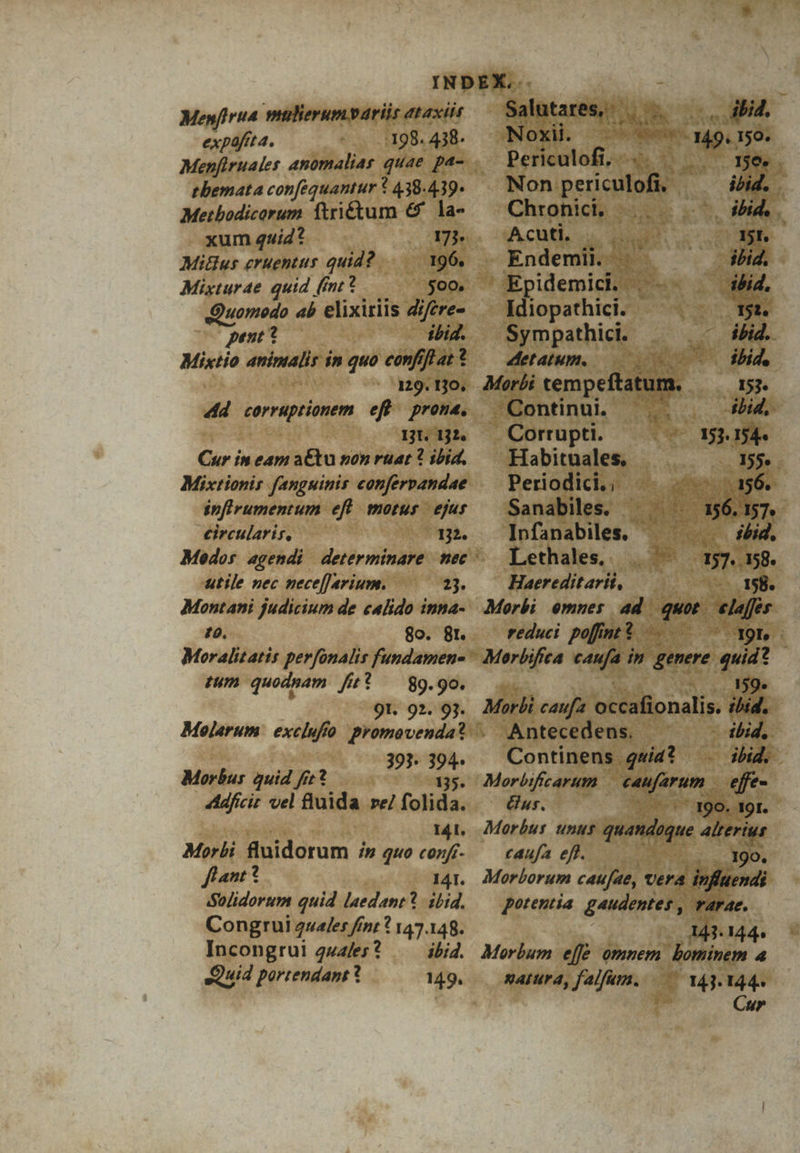 Menfirua mnlierumvariis etaxiit expefita. 198. 438- Menfiruales anomalias quae. pa- tbemata conféquantur * 438.439 Metbodicorum ftrictum 6. la- xum quid? 173. Mitus eruentus quid? 196. Mixturae quid (int € 2 $00. Quomodo ab elixirlis difere- pent ? ibid. Mixtio aser da in quo confiftat ^ 129. 130, 4d corruptionem eff ^ prona, Eu Uu Cur in eam a€tu non ruat ? ibid, Mixtionis fanguinis conferpandae inflrumentum eft motus. ejus eircularts, 132. utile nec nece[farium. 23. Montani judicium de calido inna- £0. 8o. 8t. 89. 9o. 91. 92. 97. Molarum exclufío promovenda? Morbus quid fre? ve dad 4Adficir vel fluida re/ folida. 141. Morbi fluidorum /» quo ng. flant ? 141. Solidorum quid laedant? ibid. Congrui guales finr ? 147.148. Incongrui gza/es? —— ibid. Quid porrendant ? 149. tum quodnam fe? Salutares, . .. dlid. Noxil. ewe 9. 150. Periculofi, i0 fév. Non percibe . . did... Chronici, dido. AAcutl, .. 1. OL . Endemii.- ib- E777 Epidemici dlid. Idiopathici. I51. Sympathici. ibid. detatum. jour fid, Morbi tempeflatum. Xj Continui. bid, Corrupti. 153. 154^ Habituales. 159. Periodici. —. . ^ 156. Sanabiles. — ^ 156.157. Infanabiles, — i5id, Lethales,. . ^ 157. 58. Haereditarii, —— 158. Morbi emuer A quoe elafes. reduci poffint? —. — — 19r - Merbifica am im genere quid? | 159. Morbi caufa otcafionalis. ibid. . Antecedens. - ibid, Continens 4w«i4? ibid. Morbificarum- eaufarum effe- Gus. 190. 19I. Morbus unus quandoque Alterius caufa eft. |... 190. Morborum caufae, vera dnfluendi potentia gaudentes , , rarae. 143144. Morbum effe omnem bominem a satura, falfum. —.— 143. 144 Car