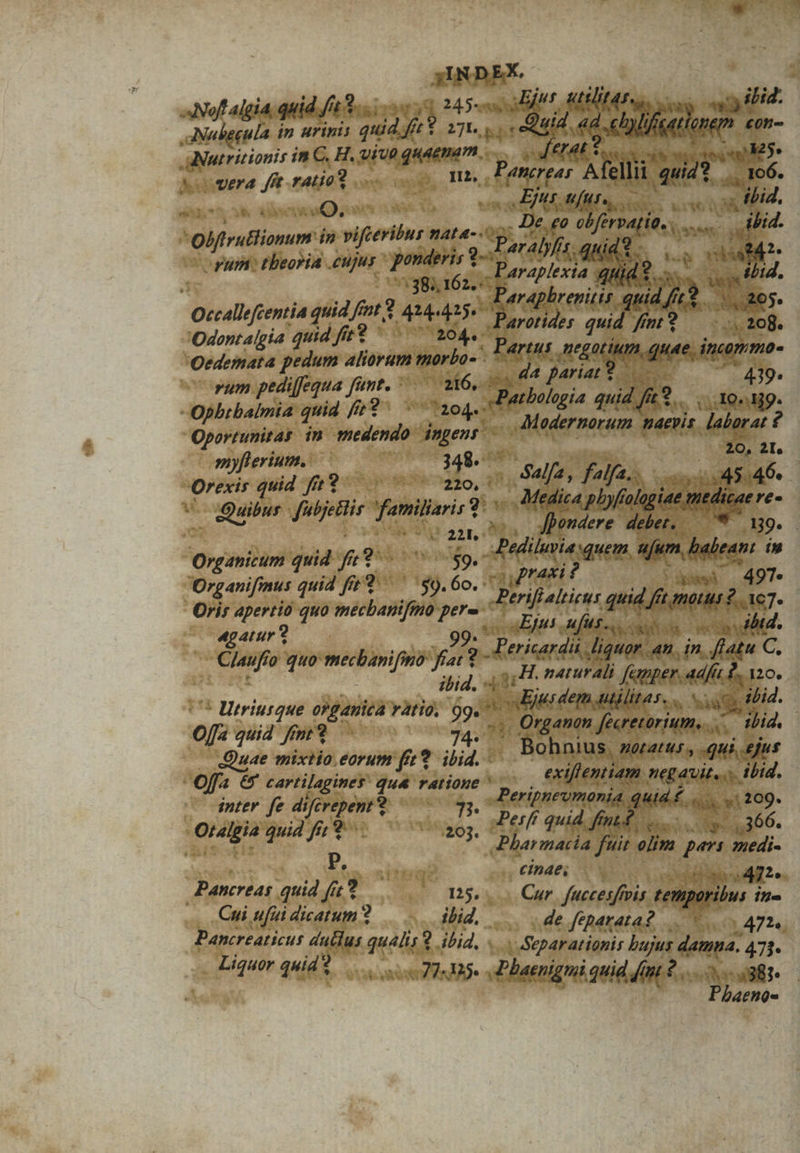 j;IND EX. à | Nof algia, quid f/4 3... vo 14 d Atilit4s ag ilid. aNubegula in urinis quid fé y E «d. elalflorem « £0n- aiaticioni: in C. H. viue quaenam — $ era d ratio... cos Hs dee Xen quid? 2 E wETUI OAM 4 Xu Q,  Mee $25 Lkw . tbid. | 'Olfrutlionum. in viferilur ALA- p V e Jer dd LL dd c rum: tbeoriA Apr qouterint To p ar bis. | araplexia : 9 bo er etii Qccallfentia quid ff /s pt$ Aue 415 'Odontalgia quid fit? ^ a sin qui Oedemata pedum aliorum morlo- dv. (AF Hen rum pediffequa dbi satiiate, aad Pariar s, 4 —oiWffüge cs. tbología »v f 9 -Opbrbalmia quia f /2? 1204: E at gia quia fit S... ,.. 10 Hg. Oportunitas in attin dngent E odernorum maevis. labarat ? myflerium..— | 348. ^ 20, 2I. Orexis guid 993 vgpe wm x ]Ó A gia i; 4546. uibus | fabjetlis ci i 2 ca phyfrologiae mtdicaeres e i  ^ ux S MÀ ere debet, e 89. : Organicum quid T t * t p ediluvia «quem, Aj nire in Organifmus quid fits 9. $9.60. * iy aft 4 |j. 497 Oris apertio quo ecco gr di alticus quid, km? ve /— «gatur? Efus ufus, s s sub | Clau o quo mecbanifimo fiat ? 2 ) Dericar di liquor. an. i in. flatu C, uf 1 /^ f lid d, «id ,H. naturali femper. adf 0. 120. * Utriusque o?ganica ratio. 99« ^ n vind ep MtilitAS, hau ibid. O[fa quid /m T E 24: ; Organon fecretorium. ud ibid. uae mixtio eorum fer 9. ibid. - . Bohnius, Bees: xGuh er | of &amp;y cartilaginer kr ratioge ^, € iflentiam negavit, ... ibid. miri ir qu : 1 A t A e | 4 5; quid fit b m Me fit olim pen wr ! 1 efus n iiri (ipae, 007 Odile € quid fft? D5.. . Cur fuccesfvis temporibus ine Cui ufui dicthde ? 2 clic. . de feparata? Pancreaticus dutlus dde ? ibid, « | ASeparationis bujus. damna. ML Liquor quid? Joscsasen VM. 44D Pbaenignii quid fau 2. dun diis. Pbhaeno-