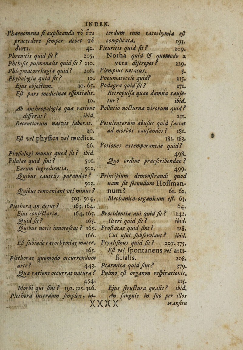 praecedere AFv sinet q0 dde cs (La ARMEN Phbrenitis dui ft P 205, Pbthifis pulmonalis quid (i ? 210. Pblegmatorrhagia det. OE D db elegia quid Jib? x aper MG objectum. d dO. . 6s. M medicinae a m .Xo. RS iudi ani , gin qua ratione 5 NS differat? . cdiecentiorum. maet laborat. Plyfolgi munis quod. fa f ibid. Pilulee quid fni? r umeie ingredientia, .. v Quibus. dici par andae ? 503. - ribs conveniant vel minus? .. - 4 $03. 504. iens m 3 : 63. 164.. 4Ejus confeteria.. | M64. 165. Mes Oudfe?o- ü ^. 165. * Ex notis dmmatefeat ? 165. m 166. : 8i. fibiuee (Ario mter. Vi 165. E tborae quonido. gecurrendum E | arte? , 443. ,. Quaratione o occurrat LE ? 454- |. Morbi qui ff fn? I 92. 325. 316. terdum. eum. cacocbymia eft complicata, 193 Pieuritis quid fit? 209. Notha qwid &amp;' quemodo a vera. difcreper ? 229. osi HeLAIHI. $. Pueumatocele quid? Was. | Podagra quid fit ? 171. Retropulfa quae damna e4tufe- Mr? c. ibid. 23t. . 4d morbos. caufandor? — 18t. 182. 183. 498. Qus cardine. Braeferilendae ? 499. nam [it fecundum Hioffman- num? | 61. 62. Procidentia ani quid fe? 242. oeliteri quid ffe ibid. sProflatae quid ffnt ? 128. Cul ufui. fübferviant 2 — ibid, False quid ff? 107.375. m2 ve] fpontaneus »e/ arti- ficialis. 208. Ptarmica quid ftnt? 379. Pulmo. eft otiam vefptratiovir, Itj. Eft ftrutura qualit? ibid. «dn [anguis ip fuo per ills itAnfitu