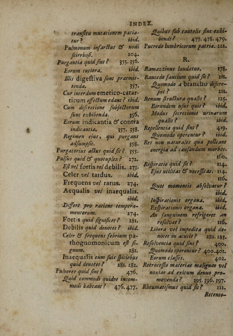 eravfttu mntationem patia- tur ? ibid, Pulmonum infarBur € nodi fairrbof. -204. Purgantia quid fint ?-— 355. 356. ibid. Eorum tutiora, - Ali; digeftiva fum praemit- ' . senda. Cur interdum emetico- catar- ticum effe&amp;um edant 2 ibid. Cum difretione fubjettorum . . fint exhibenda. — 356. | Eorum indicantia &amp;' contra . indicantia, 357. 358. Regtmen ejpur, qui purgaus adfumpfi. 358. Purgatorius atdus quid ft ff £2. 355. E i quid &amp;' quotuplex? 172. Efl vel fortis ve/ debilis. 273. Celer ve/ tardus. ibid, Frequens ve/ rarus. | 274. Aequalis. ve/ inaequalis. . ibid. Differt. pro: ratione: NP d mentorum. Sis, Fortis 242 fpnifcet 2. 38r. Debilis gui deporer? ibid.  thognomonicum ef. /7- gnum. 281. Inaequalis ca» fuir fficiebus quid denotet ? — . 281. 282. Phlveres quid fint ? 476. Quid commodi quidve incom- modi babeant *./— 476.477. -Quilus fub cautelis ffnt.-exbi cendi? 4T] 478. 479. Purrei hunkricorum ee an. : i ^ | Ramazzinus Midirus.o: m: ' Raucedo faucium. quid f : zm. : p Quomodo 4 brancho dijfere- (oper? Mia ass 9 Renum firuBura. qualis? £2 1M. Eortmdem ufus qui? bid. | Modus freretionis 3 wrinarum qualis 2^ In gp, Raelinria quid fint: Y ——— 9. Quomodo 21 ? -— id. Res non naturales. qt . energia ad a uc Réffiratio quid 2 » se RN Ejus utilitas e vicc] !4j. ÁJ14. ML wirds LU | Quot momentis. abfolvatur ? ibid. :aiflivationis. organa. ibid, UC Exfirationis organa. m ibid. | dn Iiic egi fiere an —— Fefoluat? UY mE Libera vel impedita quid de. .— Btet in acutis? — 292. 287. Refolventia quid fint k komo d ded r. Eorum elaffes.. | 402. Retroce [fo materiae Sap vel noxiae ad, exitum ES pro- movenda? ' 5. 196. 397. Rhéumatifonus quid fu PO. Retento-