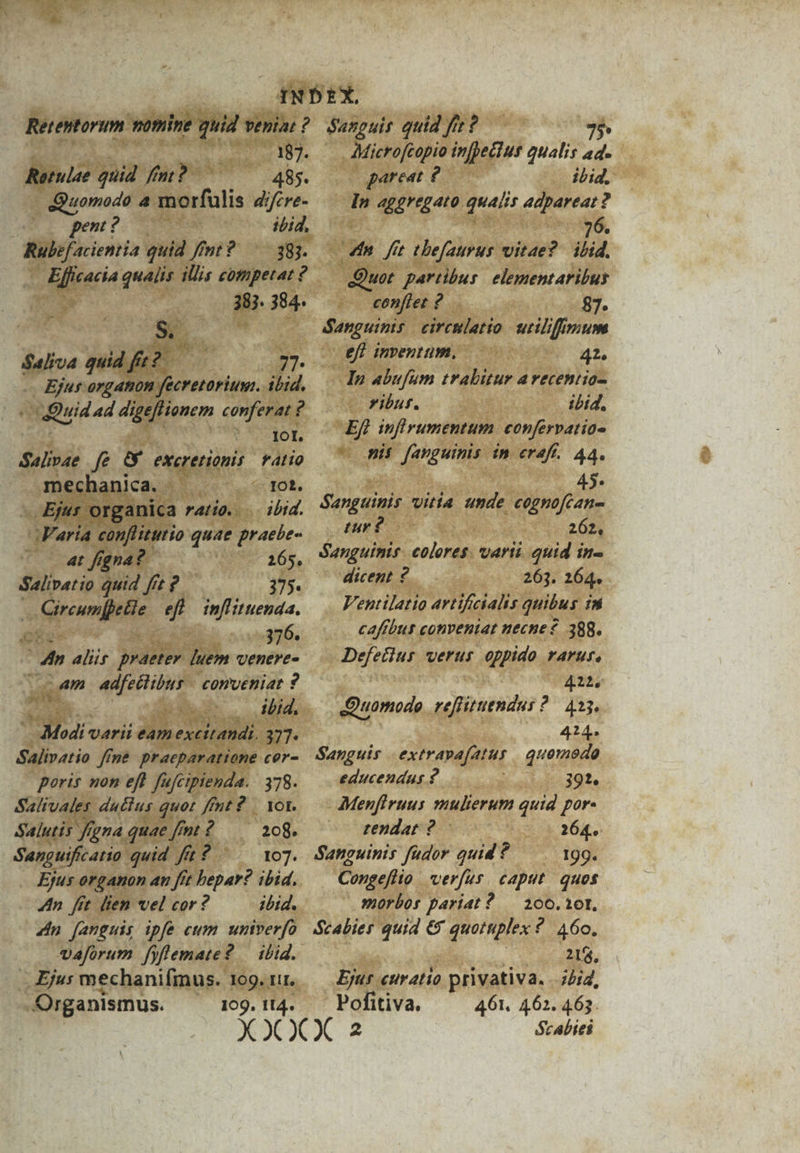 Retentorum nomine quid vVeniat ? 187. Retulae quid. fm? 485. Quomodo a morfulis difere- pu? C ibid, Rulefacientia quid fimt? — 383. deni qualis illis competat ? 387. 384. S. $aliva quid gp? 77. Ejus orgaton fecretoriuss. ibid. Quid 4d digeflionem conferat ? IOt. Salivae ff exeretionis | ratio mechanica. IO£. Ejus organica ratio... ibid. Varia confliturio quae praebe ^ 4t figna? 165. Salivatio qutd fft £. 375. : item efl inflituenda. 376. p alis praeter ]uem venere- am us cud n^ conueniat ? | ibid. Modi: varii eam excit andi. 227. Salivatio ffn&amp; praeparatione cer- poris non efl fufcipienda. 378. Salivales ductus quot fnt? | Yot. Salutis f, ina. quae fmt? — 208. Sanguificatio quid fit? 107. Ejus organon au fit bepar? ibid. 4n. fít. ltem vel cor? ibid. 4n fanguis ipfe cum unverfo vaforum fyflemate? — ibid. .. Ejus mechanifmus. 109. rr. Organismus. 109. tl4. Sanouir quid fir? 95» Microfcopio infpeclus qualis ad. pareat ? ibid. In aggregato qualis adpareat? | | 76. 4n fit tbefaurus vitae? ibid. Quot partibus. elementaritbus conftet ? 87. Sanguinis | circulatto triliffmum ef] inventum, 42, Ip abufum tralbitur avecentio- ribur. ibid, Ef] inflrumentum: confervatio- pis fanguinis in eraff.. 44. | 45: Sanguinis vitia unde cognofcan- tur ? 262, Sanguinis. coleres. varti. quid in- dicent ? 263. 264. Ventilatio artificialts quibus in cafibut conventat necne 388. Defetius verus oppido rarur. 412, Quomodo Bote? ? 433. 414 Sanguis extravafatus quemedo educendus? 391. Menfiruus mulierum quid por- tendat ? c Rd o 264p. Sanguinis fudor quid ? — . 19g. Congeflio ver[ur. caput. quos » morbos pariat ? — 200.101. Scabier quid € quotuplex ? 460. 218, Ejur curatio privativa. ?btd, Pofitiva. 461. 462. 463. ócabiei