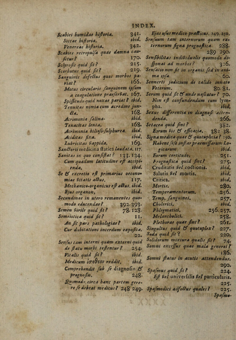 Seabiei bumidae hifferia. 341. Siccae bifforia, ibid. Venereac bifforia, 242. Scabies retropulfa quae damna cau- Jfetur ? 170. Sclyrofís quid fit? 215. Scorbutus quid. fit? 219. Sanguinis defettus quos morbos pa- iat? 166. Motus circularis fanguinem ipfum A coagulatione praeferat, 167. Spifftudo quid noxae pariat? ibid, Tezuitas nimia cum acredine jur. au, - 168. Acrimonia falina- ibid, Tenacitas lenta, 168. Accrimonia biliofo-fulpburea. . ibid. Aciditas fixa. ibid, Lubricitas B£appida, 169. Sanéforii medicina ftatica Zaudata, 117. Saritas in quo confiflat ?. 133. 124. Cum quadam latitudine eff accipis enda, ibid. Se &amp;f excretio eff primarius oeconoe miae Bitatis abus, 117. Mecbanico-organicut efl atlus. ibid. Ejus organon, ibid, Secundinae in utero remanentes 2uo« . modo educendae? 392-3923. Semen Pirile quid fit? 78.128.992 Semeiotica quid fit? 11. 4n fft pars patbologiae? ^ — ibid, Cor Nupirtion interdum expofft4. Senfus Lam interni guám externi quid de flatu morbi teffentur? |... 254. Vit Alis quid fi? ! ibid. Medicum ia0eov veddit, ' ibid. Comprebendit. fub. /e diagnofin ,&amp; prognofz. hotado, circa banc partem gere- re fe debeat medicus? 248 T Ejus ufus medico-pratficus, 249. 240. Senfuum tam internorum quam exe ternorum figna (Er. ) 28. Sen fibilita: indifidualis Wed di- fponat ad morbos? is &amp; maapfa, 0 o. Sennerti 2r. * T, do d^ Veterum. 80.81. Serm quid ff 8 unde SAY ^90. Non eff corfundendum cum ym. pha. di HL b t ibid, Sexu: differentias in aad atten. denda. dea 266. Setacea quid fint : ^ 382. Eorum bis €4 dida, - 382 38. Signa medica quae &amp; quotuplicia? :$0. Habent fefe inflar praemiffarum Lo- ogicarum, OR cobi. «Eorum certitudo, s T. A251. « £rognoflica. quid UTE Las 275 J Cruditatis £eZ co&amp;ioni. - i itid, Salutis fe mortis. — — ibid, - Critica, AME LE |odbid, I:Mortir, 13 n - 280. e Temperamentorum, - A (256. Temp, fanguinti, 057. cCholerici, - ; - abid, | Phlegmatici, 256.257. Melancbelici, | PED. —-Pletborae quat. zen 261. Singultus ib. d quotuplex t E. Soda quid fit Solidorum mixtura. quali px dn Semi exceffus is fiu generet ? | Somni fiatus in acutis attendendar. PEU 50, Spafmus guid fit? quT. 224. £f fel univerfalis fel ees 225. 4-925. Sjafmdi 0O—— giat (C $Spafme-