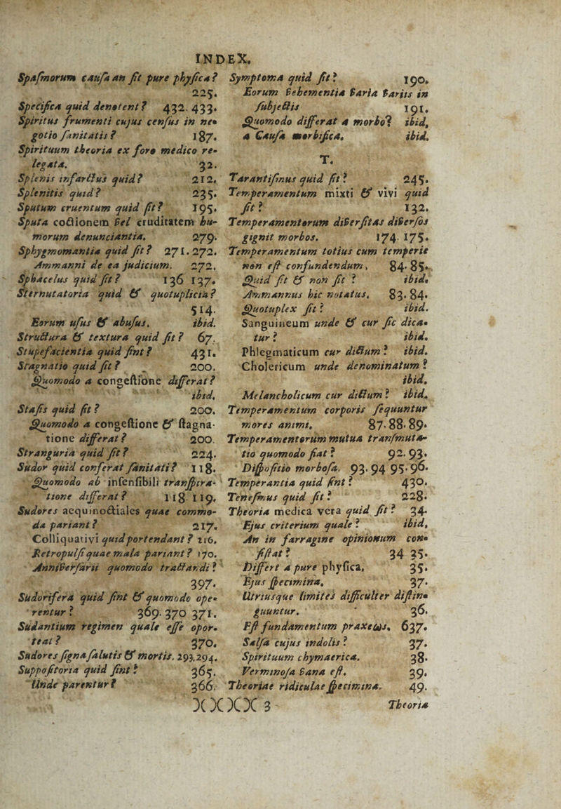 Spa/[morum CAY/a 4h ft pure phy fca ? ans. ecifica quid denetent? 422. 433- rias frumenti cujus cenfus im nee gotio favitatit?.— 187. Spiritum theoria ex fore medico re- sdegata. — M T ade Splenis infavtdust. quid aet Ei ig gud e Por Aum 235. A. eruentum quid fft? 195. ufa co&amp;iionem £e eruditatem £u- morum denunciantia, 279. Spbygmomaniie quid fft? 271.272. A4mmanni de ea judicium. 272. » bácelus quid f fu? qus c ca lernutatoría quid e AS REA ? 514. BEsum ufus &amp;&amp; aga; ibid. Srapefacientia. jd fm? 431. S/agnatio quid fit? 200. ommodo . Z congeftióne. differat : ? PA OH, Stafs quid f ? 200. Quomodo 4 congeftione &amp; flagna- —. tione differat? 200. Stranguria quid fit? . 224. E u— differat 8 118. I ig. Sudores acquino&amp;iales. quae. commo- da paríam?. ' Colliquativi ud portendant ? 1:6, : Retropulfi quae mala pariant? E. xe ni quomodo tratfay di! 397. Sudoéifera quid fnt &amp; quomodo opes rentur 0 369. 370 371. Sudantium Yegimen quale ef opor. deat? 270. Sadores frena PENES mortis. 293,294. . Suppofítoria quid fmprt linde parentur? 00- pt SymptomA quid frt. 190. Eorum NIDIALA Paria Pariis in fübjetlis. 1 9 I. Quomodo differat à morbo? — ibid, 4 Caufa morbifica, ibid. T. Tarantif; ZHf quid fr 245. Temperamentum mixti &amp; vivi quid JC 132. T. emperamenterum diberfrtas difer/o: , gignit morbos. 174. 175. sen eff vov furdeutium — 84-85. Quid fft €f non fit 1 ibid. Ammannus bic notatus, — 83. 84. uotuplex fii ibid. Sanguineum szde &amp;$ cur fic dica» tur ? ibid. Pilevinaticum cur dicium? — ibid. Cholericum unde denominatum * ibid, Melanchbolicum cur. ditum? ibid, Temperamentum corporis. fequuntur mores Animi, 87. 88. 89. Temperamenterum mutua tranfmute- tio quomodo fiat 1 92. 93. : Difpo fitio morbofa. 93-94 95: 96. Temperantia quid fnt ? 430. Tenefmus quid fft? 228. Theoria medica vera guid fit? 24. Ejus criterium quale? ibid, An in farragime opiniomwum come ( fiffat t 34 25. Differt 4 pure phyfica, ». P [pecimina, Utriusque limites di filie difios | guuntur, 26. Eff fundamentum praxeqis. 637. Sel/a cujus tmdolis? 37. Spirituum chymaerica. 38. Ferminofa £ana eff. 29. - 366; Theoriae vidiculae fpecimima. — 49. Tbeoris