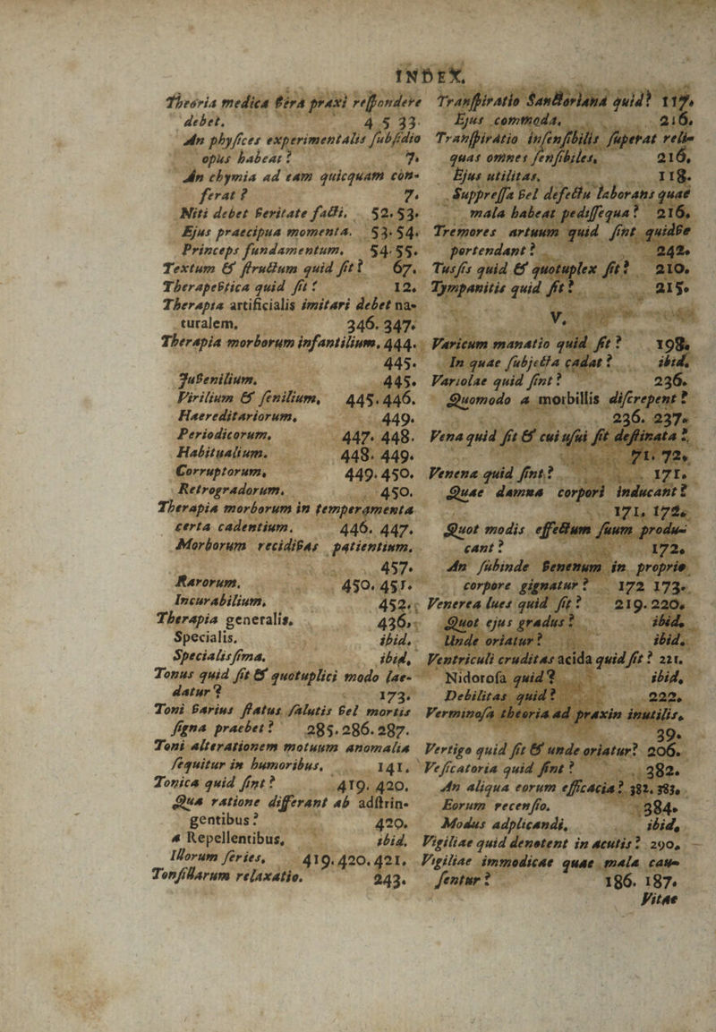 Theoria medica férà praxi rejondere debet, 45. 13. adn pbyfíces experimentalis y77A opus babeat ! 7. Jn chymia ad eam quicquam con» ferat ? 7 Niti debet Beritate fadli, |. 52.53. Ejus praecipua momenta. | $3.54. Princeps fundamentum, | 54:55. Textum 6&amp;5 fírudium quid fti — 67. Therapebrica quid fft: 12, Therapta artificialis imitari debet na« turalem, 346. 347. Therapia morborum infantilium, 444. : 445. Jufenilium. 445. Firilium &amp;5 fenilium, | 445.446. Haereditariorum, 449. Periodicorum, 447. 448. Habitualium. 448. 449. Corruptorum, 449. 450. Retrogradorum. . 450. Therapia morborum in temperamenta — £erta cadentium. 446. 447. Morborum. vecidibas | patientium. 2o 457 Rarorum, . 450. 457. Incurabilium, 452; Therapia generalis, 436». Specialis, ibid, Specialisffma. ibid, Tonus 7d Jit. &amp; quotuplici modo (ae- datur ? 173. Toni Parius flatus /Alutis fel mortis figna praebet? — 085.286.297. Toni alterationem motuum anomalia fequitur im bumoribus, 141. Torica quid fimt? . 419. 420. Que ratione differant ab adftrin- gentibus? 420. 4 Repellentibus, 1bid, Illorum feries, 419. 420. 421, Tonfilarum relaxatio. 243. Tranfhiratio. SanBarlana quid? 1 12 Ejus comthoda, .216. Tranfpirátio in en ftbilis. f fiperat pid quas omnes fenfibiles,. u: — Ejus utilitas, — 118. S Suppreffa Bel defetlu Taboran: quae mala babeat pediffequa! ? 216, Tremores artuum quid fin fnt. qu pertendant? . 2. Tusfís quid €f quotuplex At. 210. Stant quid fft? E » V.S as M Varicum manatio P f? m In quae [ubje£?a cadat t. ibid. Variolae quid fint? — 236. diuomodo 4 moibillis dicia m 236. 237. Venena quid fimt? i xd at: 171. | Quae damua corpori inducant ? - A71, 172. Quot modis effum dium. produc cant ? n^ 172. 4n fübinde Benenum L proprie. corpere gignatur? 172 173». Venerea lues quid. ff i Hn 21g. 220, Quot ejus gradus ? odd, Unde oriatur? ibid. | Ventriculi cruditas. acida dien fit ? 221. Nidorofa quid. ibid, Debilitas. quid? | P a2. Vermino/a diria ad; praxin ap Vertigo quid fit 8f unde oriatur? s ,,382.. 4n aliqua eorum dim 5. 383. Eorum recenfío, Modus adplicandi, Vigiliae quid denotent in acutis? 290, — Vigiliae immodicae quae mala caue Jentur ? 186. 187. Vitae