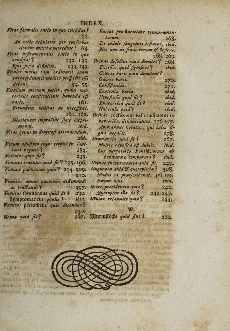 j Vitae formalis ratio in quo confiflar? den recle definiatur per conférBa tjoxem mixtiaputredine * | 6g. Viae inffrumentalis ratio im quo Variat pro Parietate teymperamen- torum, 268. De indole fanguinis teffatur,. ibid, Nec won de fIatu renum €$ Beffcae, 268. 269, .€mffat (0 132. 133. Urinae defectus quid denotet ? 068. | Ejus juffa definitio. .—. 133. 149. Exce(fus. quid fgrifcer t ibid, Wuales motus tam | ordinarii ; es. -. Colores Parit quid dénetent ? . ,; eXtrAordinarii medico perfecti effe ' . Odores arii, d EP. 7 debent, NOM Wu 54. 55: — Confflentia, | dt eA Vitalium motuum potior, quam ma- Contenta Paria, ibid, » &erialis. con[litutionir. babenda eff. — Hypoff a fis quid fu 9 | ibid, malo, 0-0 0, 1. 161. ^ Epnaeorema quid fft bid, a5 Eorundem. utilitas 4c mecefftas. ^ Nubecula quid 2 ! *d3bid, . | Li € ndi, - Vitae genus in diagnoff atender 210. Vomitus: annui quomodo: 4effimandi ^ iussa 390, Wrina quid fi? | | ^ — 267. : : UR ww NP t4 tool epi d ; é Ww dh o d Mr iN à ga p $ 1 i : » cb ot d 1 h193 lirinae co&ionem £e cruditatem iz bumoribus denunciantes, 276 277. dinmannur notatus, qui talia. ff gA negabit, | 278. Uromantia quid fft 267, ibid, Cur purgatorio. Pontifíciorum 4b Amn ibid, Modus ea praefcribendi, .$08.509. Eorum ufus, ^ bid, liseriprocidentia quid 242. | qQuotuplex ila fi? ... 242.242» Ubulae reiaxatio quid ? 243; E m 7 is Qourmflóde auid fnt $ 222.