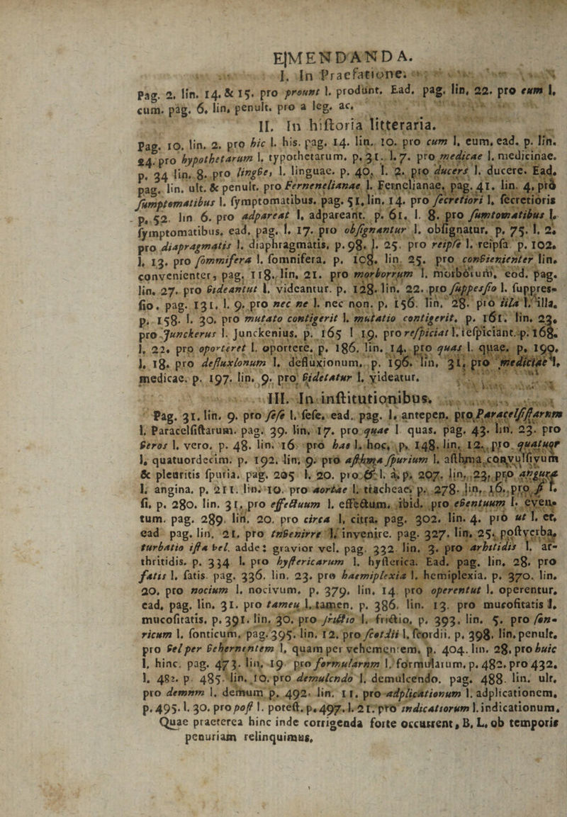 EMEND'AND A. | | d. In Praefatione; es oow 3er eter xx Pag. 2. lin. 14. &amp; 15. pro prout l. prodüpt, Ead. pag. lin, 22. pro ewm 1, H XDEN 245 UB WS un da M MES Pag. 10. lin. 2. pro ^ic |. his. pag. 14. lin, 10. pro cwm 1, eum, ead. p lin. 4. pro bypothbetarum |, typorhetarum, p, 31.1. 7. pro znedicae |, medicinae. P. 234 lin;.8.. pro. //zgPe, l. linguae. P. 49. ! , ducere. 2d pag. lin. ult. &amp; penult. pro Fernenelianae, WAS ag. 4T. lin. 4p á fumptematibus |. (ymptomatibus, pag. 5T, PeretioHi 1, fécretióris - Je. 23 lin  nt. )1 8. pro | bu. fymptomatibus, eid. pag. l 17. pro elfgnantur 3 Qr CUN AU. pro diapragmatis l. diaphragmaátis, p. 98. ). 25. pro réip deantut |. videantur. p. 128. lin. 22. pro luppetfe Wed ], 22. pro oporteret |, oportere, p. 186. lin. 14. pto 244: l. quae. p, 190. Í P T3 P s op P  A4 308 9073 ; dirae Peste os 0. T TAPER T T Tu Voti: dai ; Mo VY IIL-In.inftitutionibus. XT VR i Ses Pag. 31. lin. 9. pto /e/e l. fefe, ead. pag. 1, antepen.. po eret erum I. Paracelfiftarum. pag. 39. lin; 17. pro.g«4e l. quas. pag. 43. li . 23. pro Seros |, vero. p. 48. lin. 16; pro. bas Llchocy py 148. lin, 1: io (RNC ], quatuordecim: p. 192. lim; 9; prà afffuma /purium 1. aflbma. cony: yum &amp; plearitis fpuria. pag. 285: l, 20. pro;6:l. à p, 207. lins di pro. iunge l. angina, p. 21 t. lin;:t9. pro: orae L; ttacheaes p;..278. lin, 16. pro f I. fi, p. 280. lin. 31, pro effedfuwr |, effe&amp;um, jibid, pro efentuum 1 eene tum. pag. 289. lil, 20. pro circa l, citra. pag. 302. lin. 4. pro s I, et, ead. pag. lin, 21, pto zzBezirre M inyenire. pag. 327. litas. potero turbatio ifla bel, adde: gravior vel. pag. 332. lin, 3. pro arbuidis l at- thritidis. p. 334. |. pro. hyffericarum 1, hyfterica.. Ead. pag. lin, 28. pro ftis |. fatis. pag. 336. lin. 23. pre baemiplexia 1, hemiplexia. p. 370. lin. 20, pto zociwm l, nocivum, p. 379. lin, 14. pro operentut |, operentur, ead, pag. lin. 31. pro tameu l,tamen. p. 386. lin. 13. pro mucofitatis 1, mucofitatis, p. 391. lin, 30. pro 74a 1l; fri&amp;tio, p. 393. lin. 5. pro /en- ricum |. (onticum, pag. 395. lin. 12. pro /£e4ii l, feordii, p, 398. lin, penult, pro fe per &amp;ehernentem |, quam per vehementem, p. 404. lin. 28. pro buic I, hinc. pag. 473. lin,-19- pro fermularnm V formularum, p. 482. pro 432. l|, 482. p. 485. lin. 10. pro demulendo |]. demuülcendo. pag. 488. lin. ulr, pro demnm |. demum p. 492. lin. LI. pro-eZplic&amp;tienum |. adplicationem, p. 495. l. 30. pro pof l. poteft. p, 497.1. 2 I7 ptO zmdicatiorum |. indicationum, Quae praeterea hinc inde corrigenda forte occurrent, B, L, ob temporis penuriam relinquimus,