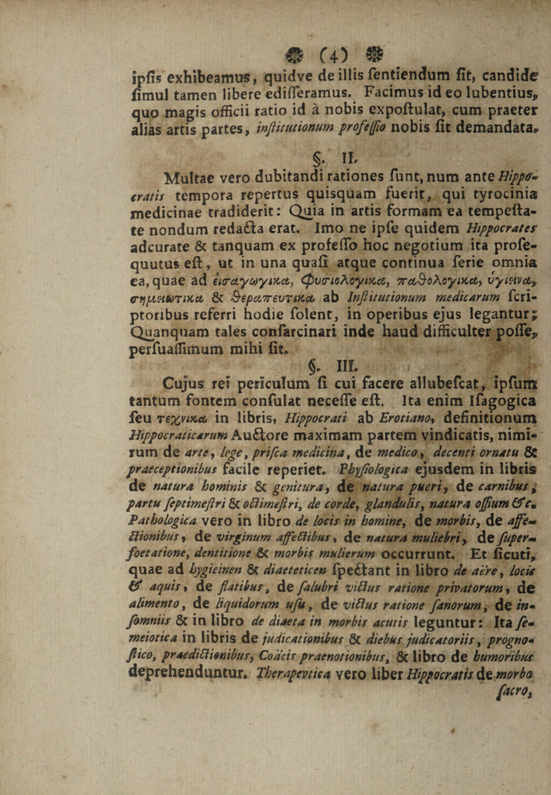 OE EM j , x iw à kei v ' UA imul tamen libere edifferamus. Facimus id eo lubentius, qu ar alias arti rit. qi medicinae tradiderit: Quia In artis: es te nondum tedaéta erat. Imo ne i adcurate &amp; tanquam ex profeíflo hoc £-$ A. tantum fontem con nim Hippocraticarum Auctore maximam partem rum de are, lege, prifca. medicina, de medico, praeceptionibus facile reperiet. Py de natura. bominis &amp; genitura, de partu feptimefiri &amp; ochimeflri, de ca Patbologica vero in libro 4e /ocís in &amp;ionibury de virginum affetlibus, de n foetatione, dentitione &amp; morbis mulierum occu ly quae ad Aygieinen &amp; diaeteticen fpeé&amp;tant i loce &amp; aquir, de flatibur, de falubri vitlus ratione. de alimento, de liquidorum ufu , de vitlus ratione fanorum dn. fomniis &amp; in libro de diaeta in. morbis acutis leguntur: Ita feo. meiorica in libris de judicationibus &amp; diebus judicatoriis, proguo« fico, praediclienibur, Cozcir. praenotionibus, '&amp; libro de bumoribus. deprehenduntur, Z/erapevrica p— | | | acre,