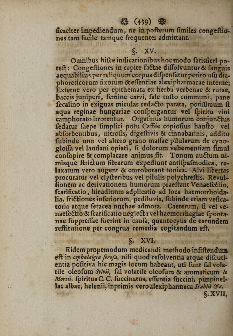 ficaciter impediendum, ne in pofterum fimiles congeffig- | nes tam facile tamque frequenter admittant, —— ———— S. OXVosuw ste pooe da Lb teft: Congeftiones in capite fa&amp;tae diffolvuntur &amp; fangu: procuratur vel clyfteribus vel pilulis polychr tis. Re 'ul fionem ac derivationem humorum praeftant e&amp;io, media cogitandum eft, — P2 S. XVIe aon ante orn dfe ásdi Eidem propemodum medicandi methodo infiftendum - eft in cepbalalgia ferofa, nifi quod refolventia atque difcuti- &amp; entia pofitiva hic magis locum habeant, uti funt fal vola- tile oleofum 5y/»i/, fal volatile oleofüm &amp; aromaticum /e Mortii, fpiritus C. C. fuccinatus, effentia füccini, pimpinel- lae albae, helenii, inprimis vVeroiesiphanee onn bhi te. — — E | $.XVII, -