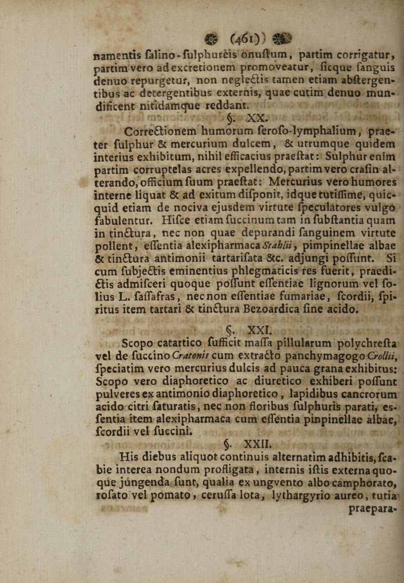 namentis falino- fulphuréis onuffum, partim corrigatur, partim vero ad excretionem promoveatur, '! | denuo repurgetur, non neglectis tamen etiam ab tibus ac detergentibus: externis, quae cutim di nuo mu - | dificent pao reddant; 70 DW. no vd p memsitiveseqntigrer deno e. vuiinad. 1 RN x | | Corré&amp;ioi rem. hu móstim: ferofo-lyn tér falphur &amp; mercurium dulcem ;8 oramus uti. interius exhibitum, nihil efficacius praeftat : Sulp Y: partim corruptelas acres expellendo, partim vert - terando, officium fuum praeftat: Mercurius bec gt interne liquat &amp; ad exitum difponit, per drm ium a na quid etiam de nociva ejusdem virtute fpe fabulentur. Hifce etiam fuccinum tam 1n qme y quam | in tin&amp;ura, nec non quae depurandi fanguinem virtute | pollent; WIPntis alexipharmaca Srzb/ii mpin lla: lae albae &amp; tin&amp;ura: antimonii tartarifata &amp;c. adjungi poffunt. pe cum fübjeétis eminentius phlegráticis fes f iri praes &amp;is admifceri quoque poffunt effentiae lignorum vel fo-- lius L. faffafras, necnon effentiae fumariae, fcordii,. ritus item. tartari &amp; tintturá Bezoardica fine ac idc yrs d $ XXLo s b» d bd . s LES E ig gast Ax X toga H iip» dS &amp; E NR. ee cere i maífa pillular vel de fuüccino Cratosis cum extraéto. panchymay fpeciatim vero mercurius dulcis: ad pauc i grana exhi gn Scopo vero diaphoretico ac diuretico e» üiberi poffunt pulveres ex antimonio diaphoretico , Japidibus Mura acido citri faturatis, nec non floribus f a pinpinel paratijes- fentia item alexipharmaca cum effentia p npi | n fcordii vel fuccini. ova, Be mt Pi 3 0 GSC OTPMET od MIT T WE OXXILO-- iron yad Wi His diebus: aliquot continuis ned qe. adhi itis, fca- bie interea nondum profligata, internis iftis externaquo- | que jüngenda.funt, qualia ex ungvento albocámphorato, - rofato vel pomato ;. M. lota, lythargyrio aureo. S530 1» 3 sium pos am