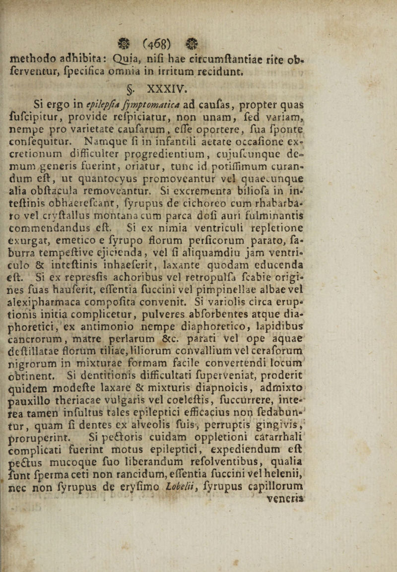 -— | | Xt (468) XR methodo adhibita: Quia, nifi hae citcumflantiae rite ob. ferventur, fpecifica omnia in irritum recidunt. y 1 $. XXXIV. — Si ergo in epilepfía fymptomatica ad caufas, propter quas fufcipitur, provide refpiciatur, non unam, fed variam, nempe pro varietate caufarum, effe oportere, fua fponte confequitar. Namque fi in infantili aetate occafione ex- cretionum difficulter progredientium, cujufcunque de- mum, generis fuerint, oriatur, tunc id potiffimum curan- dum eft, ut quantocyus promoveantur vel quaecunque alia obftacula removeantur. Si excrementa biliofa in in« teftinis obhaerefcant, fyrupus de cichoreo cum rhabarba: ro vel cryftallus montana cum parca dofi auri fulminantis commendandus eft. Si ex nimia ventriculi repletione exurgat, emetico e fyrupo florum perficorum parato, fa- burra tempeftive cjicienda, vel fi aliquamdiu Jam ventri- culo &amp; inteftinis inhaeferit, laxante quodam educenda eft. Si ex represfis achoribus vel retropulfa fcabie origi: nes fuas hauferit, effentia füccini vel pimpineliae albae vel alexipharmaca compofita convenit. Si variolis circa erupe tionis initia complicetur, pulveres abforbentes atque dia- phoretici, ex antimonio nempe diaphoretico, lapidibus cancrorum, matre perlarum &amp;c. parati vel ope aquae nigrorum in mixturae formam facile convertendi locum obtinent. Si dentitionis difficultati fuperveniat, proderit quidem modefte laxare &amp; mixturis diapnoicis, admixto: pauxillo theriacae vulgaris vel coeleftis, füccurrere, inte fea tamen infultus tales epileptici efficacius non fedabun- proruperint. — Si pectoris cuidam oppletioni cátarrhalt. complicati fuerint motus epileptici, expediendum eft ectus mucoque fuo liberandum refolventibus, qualia Mint fperma ceti non rancidum, effentia fuccini vel helenii, veneris