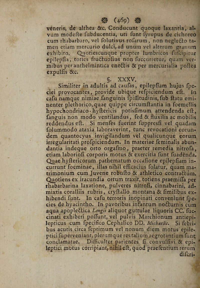 véneris, de althea &amp;c, Conducunt quoque laxantia al vum modefte fubducentia, uti funt fyrupus de cichoreó cum rhabarbaro, vel folutivus rofarum , non negleéto ta- men etiam mercurio dulci, ad unum vel alterum granum | exhibito, Qauotiescunque propter lumbritcos füftipitur | epilepfia, toties fru&amp;tuofius non fuccurretur, quam ver- - mibus per anthelmintica eneCtis &amp; per mercurialia poftea | expulfis &amp;c. — — UAE n M MENSCH E S. AXES qus 4 m . Similiter in adultis ad caufas, epilepfiam hujus fpe- ciei WUEY re provide ubique refpiciendum eft. dn | cafu namque nimiae fanguinis fpiffitudinis, fub ftatu emi- | nenter plethorico, quae quippe circumftantia in foemellis | hypochondriaco-hyftericis potisfimum. attendenda eft, - fanguis non modo ventilandus, fed &amp; fluxilis ac mobilis | reddendus eft. Si menfes fuerint füppresfi vel quadam ' folummodo ataxia laboraverint, tunc tevocationt coruns - dem quantocyus invigilandum vel qualicunque eorum - irregularitati profpiciendum. In materiae feminalis abun- - dantia indeque orto orgafmo, praeter remedia nitrofa, etiam laboriofi corporis motus &amp; exercitia funt ho: Quae. hyftericorum pathematum occafione epilepfiam in- - currunt foeminae, illas nihil efficacius folatur, quam ma- | trimonium cum Juvene robufto &amp; sthletico coputlünm. Quotiens ex iracundia ortum traxit, totiens praemiífa per. rhabarbarina laxatione, pulveres nitri ft, cinnabarini, ad- | mixtis coralliis rubris, cryftallo montana &amp; fimilibus ex- hibendi funt. In cafu terroris inopinati conveniunt fpe- cies de hyacintho. In pavoribus infantum no&amp;urnis cun aqua apoplectica Lengii aliquot guttulae Teri: CI NO cinati exhiberi poffunt, vel pulvis Marchionum antiepi-- lepticus .cum fpecifico Cephalico DD. Michaeli. Si febri». bus acutis circa feptimum vel nonum, diem motus epile- : ptici fuperveniant, plerumque restalium aegrotantium fung | 2 conclamatae. — Difficult r parientes :. convulfivi &amp; epi-- leptici motus corripiant, nihileft, quod praefentium rerum ! difcris