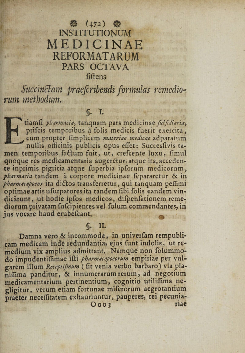 | | ode eomm os NSTITUTIONUM' |! « MEDICINAE ^7 ^o REFORMATARUM - | PARS OCTAVA ' fiftens Succinclam praefcribendi formulas remedio- rum methodum. ; ie th (d. | tiamfi pharmacie, tanquam pars medicinae /u///Zizria, prifcis temporibus à folis medicis fuerit exercita, «um propter fimplicem areriae medicae adparatum | nullis. officinis publicis opus effet: Succesfivis ta- men temporibus factum fuit, ut, crefcente luxu, fimul quoque res medicamentaria augeretur, atque ita, acceden- te inprimis pigritia atque fuperbia ipforum medicorum, - pharmacia tandem. à corpore medicinae fepararetur &amp; in pharmacopoeos ita dictos transferretur, qui tanquam peffimi - optimae artis ufurpatoresita tandem fibi folis eandem vin- dicárunt, ut hodie ipfos medicos, difpenfationem reme- diorum privatam fufcipientes vel folum commendantes, in . jus vocare haud erubefcant, 2 S.. IL : | .. Damna vero &amp; incommoda, in univerfam rempubli-  cam medicam inde redundantia; ejus funt indolis, ut re- medium vix amplius admittant, Namque non folummo- do impudentiífimae ifti pParmacopoeorum empiriae per vul- garem illum Recepiifmum (fit venia verbo barbaro) via pla- nifima panditur, &amp; innumerarum rerum, ad negotium medicamentarium pertinentium, cognitio utiliffima ne- gligitur, verum etiam fortunae miferorum aegrotantium praeter neceffitatem exhauriuntur, pauperes, rei pecunia- | Oo003 riae