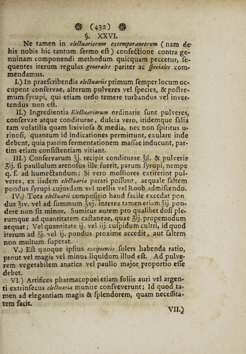 $6 (432 P à $. XXVI. Ne tamen in e/efuariorum | extemporaneorum ( nam de his nobis hic cantum fermo eft) confeétione contra ge- nuinam componendi methodum quicquam peccetur, fe- quentes iterum regulas gever4/es pariter ac ffeciales com- mendamus. . — | : I.) In praefcribendis eleciuaríit primum femper locum oc- cupent confervae, alterum pulveres vel fpecies, &amp; poftre- . mum fyrupi, qui etiam ordo temere turbandus vel inver- tendus non cft. yudi ide IL) Ingredientia E/euariorum ordinarie funt pulveres, confervae atque conditurae, dulcia vero, itidemque filia tam volatilia quam lixiviofa &amp; media, nec non fpiritus u- rinofi, quantum id indicationes permittunt, exulare inde debent, quia partim fermentationem maffae inducunt, par- . tim etiam confiftentiam vitiant. | III.) Confervarum 3]. recipit conditurae $6. &amp; pulveris Sij. fi paullulum arenofus ille fuerit, perum fyrupi, nempe q. f. ad hume&amp;andum: Si vero molliores extiterint pul- veres, ex lisdem e/ec)uaria parari poffunt, aequale faltem pondus fyrupi cujusdam vel mellis vel Roob admifzendo. IV.) Tota e/ecivarii compofitio haud facile excedat pon. dus £iv. vel ad fummum $yvj. interea tamen etiam 3i. pon- dere non fit minor. Sumitur autem pro qualibet dofi ple- rumque ad quantitatem caítaneae, quae 3ij. propemodum aequat; Velquantitate ij. vel iij. cufpidum cultri, id quod iterum ad 3j. vel ij. pondus proxime accedit, aut faltem non multum. fuperat. Yen i ; V) Eft quoque ipfius exeipienris folers habenda ratio, prout vel magis vel minus liquidum illud eft. Ad pulve- rem vegetabilem anatica vel paullo major proportio effe debet. — épidp iot ape ico. ^ VL) Artifices pharmacopoei etiam foliis auri vel argen- ti extrinfecus ele&amp;ivaria munire confveverunt; Id quod ta- men ad elegantiarn magis &amp; fplendorem, quam neceífita- tem facit.