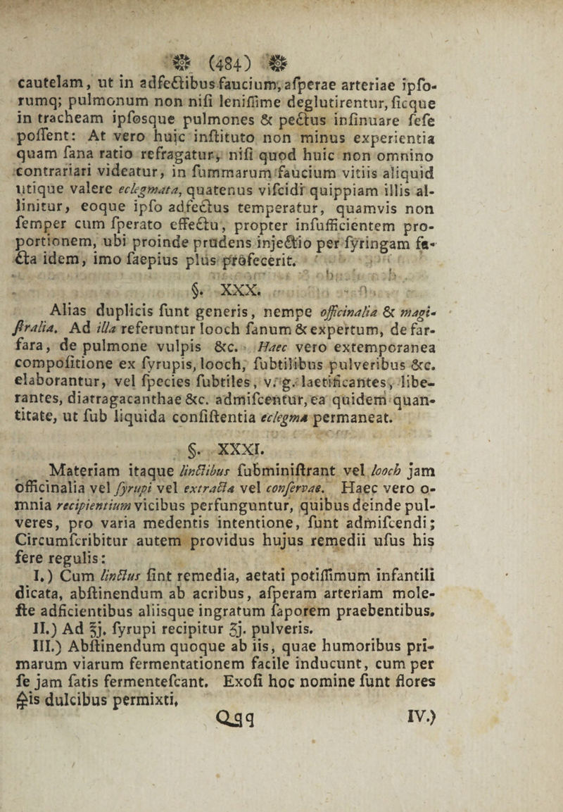 4o eve bs pa o. Pal (RN LE Q7 yi - WR (484) OM rumq; pulmonum non nifi lenifime deglutirentur, ficque in tracheam ipfosque pulmones &amp; pectus infinuare fefe quam fana ratio refragatur, nifi quod huic non omnino 'contratiari videatur, in füummarum faucium vitiis aliquid utique valere eckgmarz, quatenus vifcidr quippiam illis al- linitur, eoque ipfo adfectus temperatur, quamvis non femper cum fperato effe£tu, propter infufficientem pro- portionem, ubi proinde prüdens inje&amp;io per fytingam fe- edi EFL LH Ah.  ATA cto E 2 i b T ? D hà Alias duplicis funt generis, nempe offecizalia &amp; mapi- firalia, Ad illa referuntur looch fanum &amp; expertum, de far- fara, de pulmone vulpis &amp;c.«..Hzec vero extemporanea compofitione ex fyrupis, looch; fübtilibus pulveribus &amp;c. elaborantur, vel fpecies fübtiles, v^g.laetificantes; libe- rantes, diatragacanthae &amp;c. admifcentur,ea quidern:quan- titate, ut fub liquida confiftentia ec/egza permaneat. Mey OG. . Materiam itaque /inZi;us fabminiftrant vel 4o jam officinalia vel /jrupi vel extracfa vel confervae. Haec vero o- mnia recipientium vicibus perfunguntur, quibus deinde pul- veres, pro varia medentis intentione, funt admifcendi; Circumfcribitur autem providus hujus remedii ufus his fereregulisz —. | Nu Mei .. 1.) Cum Zz&amp;»: fint remedia, aetati potiffimum infantili dicata, abftinendum ab acribus, afperam arteriam mole- fte adficientibus aliisque ingratum faporem praebentibus. . 1.) Ad 5,, fyrupi recipitur 2j. pulveris. IIL) Abftinendum quoque ab iis, quae humoribus pri- marum viarum fermentationem facile inducunt, cum per fe jam fatis fermentefcant, Exofi hoc nomine funt flores eis dulcibus permixti, po r7.