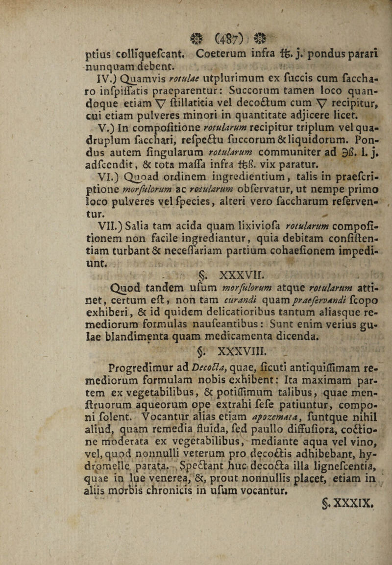 - : 23^ num Y E (487); Se ptius colliquefcant. . Coeterum infra f&amp;. j.' pondus parari nunquantdebente c005 ogg 2900 uo ote IV.) Quamvis rotu/ae utplurimum ex fuccis cum faccha- ro infpiffatis praeparentur: Succorum tamen loco quan- doque etiam V ftillatitia vel decoctum cum V recipitur, cui etiam pulveres minori in quantitate adjicere licet. |... V.) In compofitione rorularum recipitur triplum vel qua- druplum facchari, refpettu fuccorum &amp;liquidorum. Pon- dus autem fingularum rezularum communiter ad. 6,.1, J adfcendit, &amp; tota maffa infra 68. vix paratur. . ^ — VI.) Quoad ordinem ingredientium, talis in praefcri- ptione morfelorum ac retularum obfervatur, ut nempe primo loco pulveres vel fpecies, alteri vero faccharum referven- tur. M po VII.) Salia tam acida quam lixiviofa rorwarum compofi- tionem non facile ingrediantur, quia debitam confiften- tiam turbant &amp; neceflariam partium cohaefionem impedi-- unt. utr DL ea^ colubetoT r3 adiuti) cae Mo NXXEVIID we hier iata Quod tandem ufum morfulorum atque rotularum atti-- net, certum eft, non tam curasdi quam praefervendi fcopo exhiberi, &amp; id quidem delicatioribus tantum aliasque re- mediorum formulas naufeantibus : Sunt enim verius gu- lae blandimenta quam medicamenta dicenda. — |^ PT &amp;5 &amp; XXXVII. . 2 M ! ^ei Progredimur ad DecoZiz, quae, ficuti antiquiffimam re-- mediorum formulam nobis exhibent: Ita maximam par- tem ex vegetabilibus, &amp; potiffimum talibus, quae men- ftruorum aqueorum ope extrahi fefe patiuntur, compo- ni folent.. Vocantur alias etiam 4pozemara, fantque nihil aliud, quam remedia fluida, fed paullo diffufiora, co&amp;tio- ne mioderata ex vegetabilibus,- mediante aqua vel vino, - vel, quod nonnulli veterum pro. decoé&amp;tis adhibebant, hy- dromelle, parata, -, Spe&amp;tant huc decocta illa lignefcentia, . quae in lue venerea, &amp;, prout nonnullis placet, etiam in. aliis morbis chronicis in ufum vocantur. — í Eus sn j | $. XXXIX,