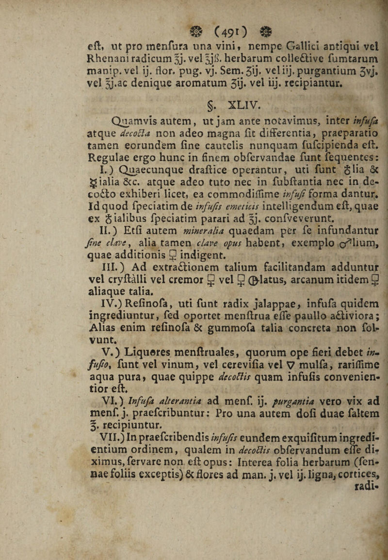 eft, ut pro menfura una vini, nempe Gallici antiqui vel ' Rhenani radicum 5j. vel 5j$. herbarum colle&amp;tive fumtarum manip. vel ij. flor. pug. v). Sem. 3ij. veliij. purgantium 3vJ. vel 3j.ac denique aromatum iJ. vel iij. recipiantur, Pa. S. XLIV. : epu z x nhi Qnamvis autem, ut jam ante notavimus, inter i»fu, atque decocZa non adeo magna fit differentia, praeparatio . tamen eorundem fine cautelis nunquam fufcipienda eft. Regulae ergo hunc in finem obfervandae funt fequentes: 1.) Quaecunque draftice operántur, uti funt &amp;lia &amp; Sialia &amp;c. atque adeo tuto nec in fubftantia nec in de- | cocto exhiberi licet, ea commodiffime iz/4/ forma dantur. | Id quod fpeciatim de ifufes emeticis intelligendum eft, quae | ex óialibus fpeciatim parari ad 5j. coníveverunt, | 1I.) Etfi autem »izeralia quaedam per. fe infundantur Jfne. clave, alia tamen, c/are. opus habent; exemplo,o?lium, | quae additionis 9 indigent. | | 3 III.) Ad extractionem talium facilitandam adduntur : vel cryftàlli vel cremor 7 vel J (platus, arcanum itidem E — aliaque talia. E Urt IV.) Refinofa, uti funt radix jalappae, infufa quidem ingrediuntur, fed oportet menftrua effe paullo a&amp;tiviora; - Alias enim refinofa &amp; gummofa talia concreta non fol- vunt, | vi is ur ivo V.) Liqueres menftraales, quorum ope feri debet i- ffo, funt vel vinum, vel cerevifia vel V mulfía, rariffime | aqua pura, quae quippe 4ece/Zis quam infufis convenien- tior eft, i | j NI.) Infufa alterantia ad. menf. 1j. purgantia vero. vix ad menf. jJ. praefcribuntur: Pro una autem dofi duae faltem | $. recipiuntur. xor abor i VII.) In praefcribendis /7/7/y eundem exquifitum ingredi- entium ordinem, qualem in 4ecoctis obfervandum effe di» | .Ximus, fervare non. eft opus: Interea folia herbarum (feri-. nae foliis exceptis) &amp; flores ad man. J. vel ij. jgaséotuc. | iege fadi» - pouce A