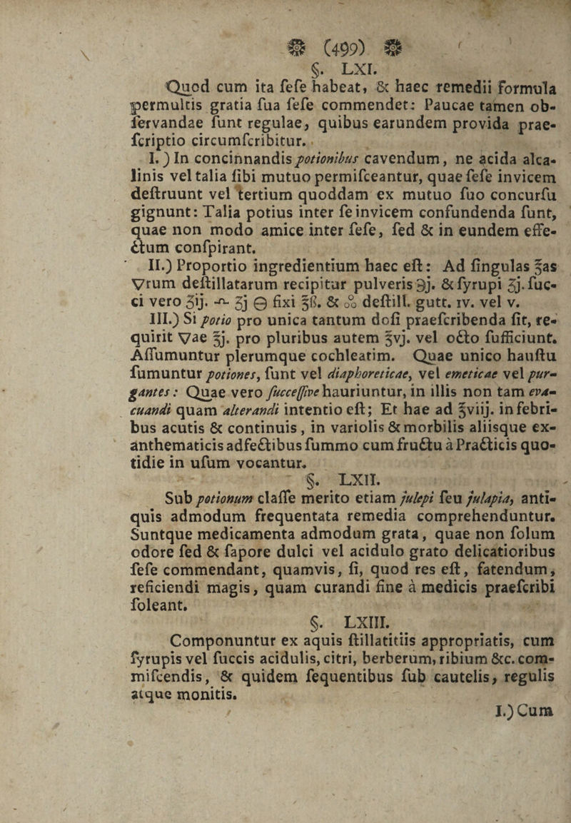 3E (4500 C Ces Qe LxEd Quod cum ita fefe habeat, &amp; haec remedii formula permultis gratia fua fefe commendet: Paucae tamen ob- fervandae funt regulae, quibus earundem provida prae- fcriptio circumfcribitur. . - I. ) In concinnandis periosibur cavendum, ne acida alca- linis veltalia fibi mutuo permifceantur, quae fefe invicem deftruunt vel tertium quoddam ex mutuo fuo concur(u gignunt: Talia potius inter feinvicem confundenda funt, — uae non modo amice inter fefe, fed &amp; in eundem effe- &amp;tum confpirant. ; | ' . II.) Proportio ingredientium haec eft: Ad fingulas 3as Vrum deftillatarum recipitur pulveris 5j. &amp; fyrupi 2j. fuc- ci vero 3iJ. - Zj O fixi $8, &amp; o5 deftill. gutt. rv. vel v. | IIL) S1 zzrio pro unica tantum dofi praefcribenda fit, ve- quirit Vae 5j. pro pluribus autem $vj. vel octo fufficiunt. Affumuntur plerumque cochleatim. Quae unico hauftu fumuntur potiones, funt vel diapboreticae, vel emeticae vel pur- gantes: Quae verto /cceffive hauriuntur, in illis non tam ev4- . cuandi quam alterandi intentio eft; Et hae ad $viij. in febri- bus acutis &amp; continuis, in variolis &amp; morbilis aliisque ex- ánthematicis adfectibus fummo cum fru&amp;tu à Pra&amp;ticis quo- tidie in ufum vocantur. - v4 kon I XOS EUR SL PNSTUSCIHES | | — Sub portionum claffe merito etiam u/epi feu julapia, anti« — quis admodum frequentata remedia comprehenduntur. Suntque medicamenta admodum grata, quae non folum odore fed &amp; fapore dulci vel acidulo grato delicatioribus fefe commendant, quamvis, fi, quod res eft, fatendum; reficiendi magis, quam curandi fine à medicis praefcribi foleant. ta EX. S. LXIII. Componuntur ex aquis ftillatitiis appropriatis, cum fytupis vel füccis acidulis, citri, berberum, ribium &amp;c.com- mifcendis, '&amp; quidem fequentibus füb cautelis; regulis atque monitis. | | ! , J.) Cum