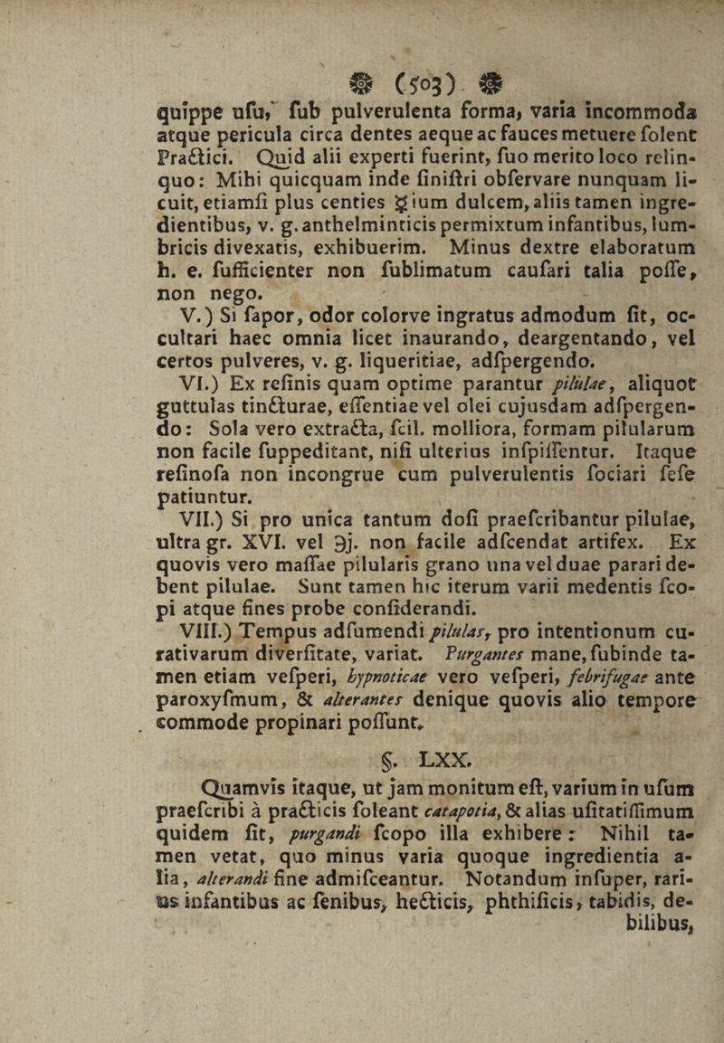 M iicos, dr Va E vi » | Pas f — (553) € — quippe ufu, fub pulverulenta forma, varia incommoda atque pericula circa dentes aeque ac fauces metuere folent Pra&amp;ctici. Quid alii experti fuerint, fuo merito loco relin- quo: Mihi quicquam inde finiftri obfervare nunquam li- cuit, etiamfi plus centies z'um dulcem, aliis tamen ingre- dientibus, v. g. anthelminticis permixtum infantibus, lum- bricis divexatis, exhibuerim. Minus dextre elaboratum h. e. fuficienter non füblimatum caufari talia poffe, non nego. . ^ | - V.) S1 fapor, odor colorve ingratus admodum fit, oc- cultari haec omnia licet inaurando, deargentando, vel certos pulveres, v. g. liqueritiae, adfpergendo. VI.) Ex refinis quam optime parantur p///ze, aliquot guttulas tinécturae, effentiae vel olei cujusdam adfpergen- do: Sola vero extracta, fcil. molliora, formam pilularum non facile fuppeditant, nifi ulterius infpiffentur. Itaque refinofa non incongrue cum pulverulentis fociari fcfe patiuntur. : j VIL) Si pro unica tantum dofi praefcribantur pilulae, ultra gr. XVI. vel 5j. non facile adfcendat artifex. | Ex quovis vero maffae pilularis grano una vel duae parari de- bent pilulae. Sunt tamen hic iterum varii medentis fco- pi atque fines probe confiderandi. | | VIII.) Tempus adfuümendi p//z/ar, pro intentionum cu- rativarum diverfitate, variat. Pzr/gasres mane, fübinde ta- men etiam vefperi, ypzoricae vero vefperi, febrifugae ante paroxyfmum, &amp; a/rerantes denique quovis alio tempore . commode propinari poffunt, dM ! Quamvis itaque, ut jam monitum eft, varium in ufum praefcribi à praCticis foleant caraporía, &amp; alias ufitatiffimum quidem fit, pw2»di fcopo illa exhibere: Nihil ta. men vetat, quo minus varia quoque ingredientia a- lia, z/terandi fine admifceantur. Notandum infuper, rari- ilibus, S