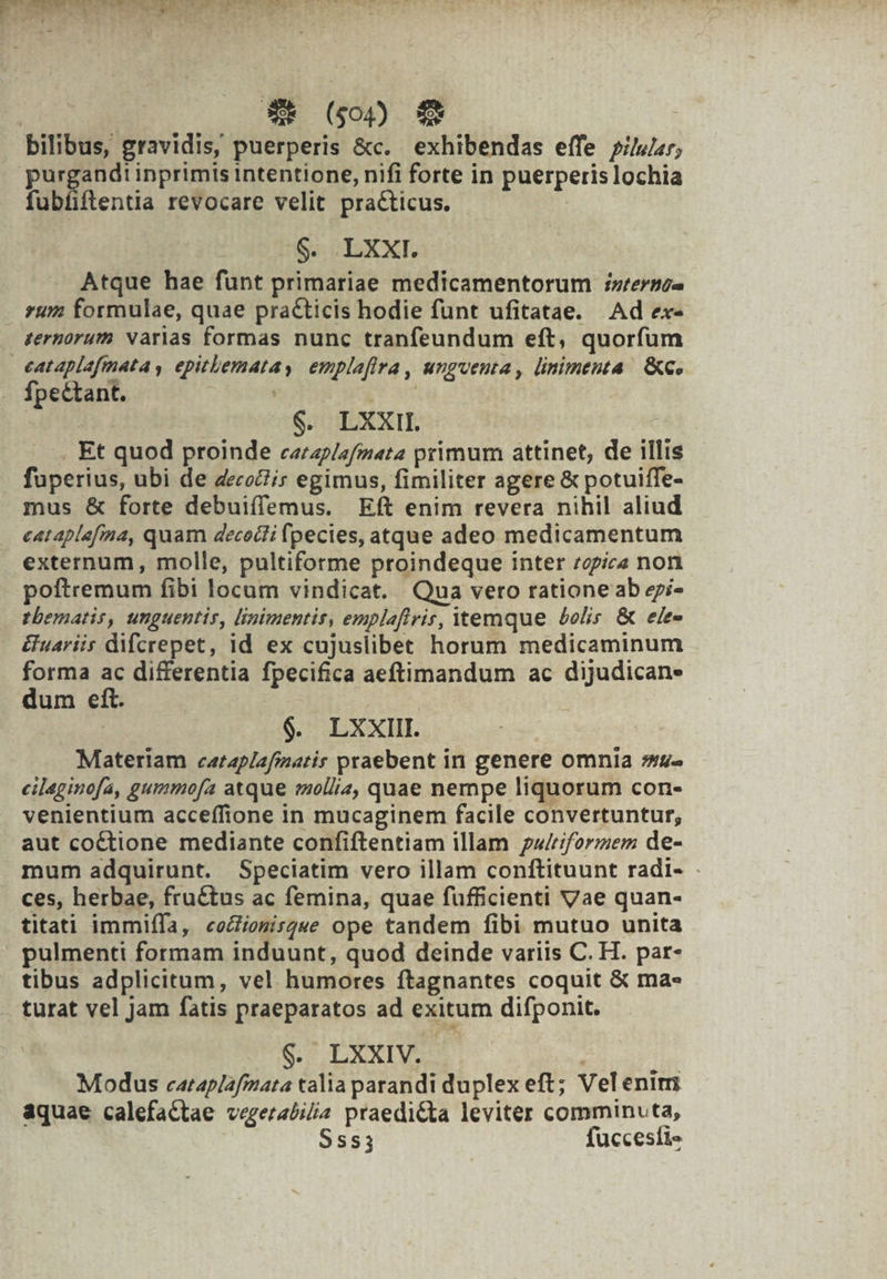 ENDE NSeMI AT | $* (00 $9 bilibus, gravidis, puerperis &amp;c. exhibendas effe pir; purgand! inprimis intentione, nifi forte in puerperis lochia fubfiftentia revocare velit practicus. J g. LXXI. Atque hae funt primariae medicamentorum ;zrerno- . tum formulae, quae practicis hodie funt ufitatae. Ad ex- ternorum varias formas nunc tranfeundum eft, quorfum eataplafmata , epitlematay emplafira, unguenta, linimenta. &amp;G. Ípectant. jen | $. LXXII | . Et quod proinde caerap/zfmata primum attinet, de illis fuperius, ubi de decoZis egimus, fimiliter agere &amp; potuiffe- mus &amp; forte debuiffemus. Eft enim revera nihil aliud eataplafma, quam decocti fpecies, atque adeo medicamentum externum, molle, pultiforme proindeque inter zepic« non poftremum fibi locam vindicat. Qua vero rationeab epi- tbematis, unguentis, linimentis, emplaflrir, temque bolis &amp; ele- uariis difcrepet, id ex cujuslibet horum medicaminum forma ac differentia fpecifica aeftimandum ac dijudican- dum eft. | $. LXXIII. Materiam cataplafimatir praebent in genere omnia s»u- cileginofa, gummofa atque mollia, quae nempe liquorum con- venientium acceffione in mucaginem facile convertuntur, aut coétione mediante confiftentiam illam wriformem de- mum adquirunt. Speciatim vero illam conftituunt radi- . ces, herbae, fructus ac femina, quae fufficienti Vae quan- titati immiífa, «coZiosisg«e ope tandem fibi mutuo unita pulmenti formam induunt, quod deinde variis C. H. par- tibus adplicitum, vel humores ftagnantes coquit &amp; mas turat vel jam fatis praeparatos ad exitum difponit. $. LXXIV. | Modus cataplafmata talia parandi duplex eft; Velenim aquae calefaCtae vegerabilia praedi&amp;ta leviter comminucta, Sss; fuccesfis