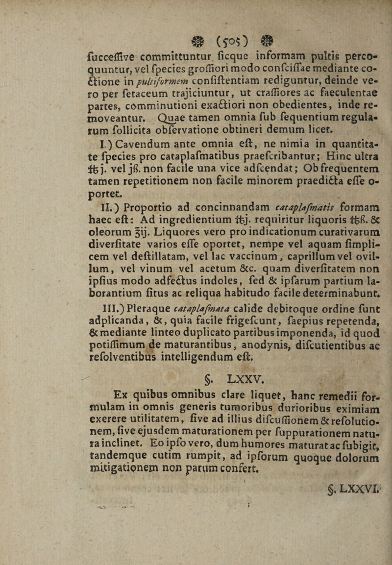 PC UBÍtS PES PLN aT P. e T TN  5 à —- XR ($05) 29 fücceffive committuntur, ficque informam pultis perco- quuntur, vel fpecies groffiori modo confciffae mediante co- &amp;ione in puliforiem confiftentiam rediguntur, deinde ve- ro per fetaceum trajiciuntur, ut craffiores ac faeculentae partes, comminutioni exa&amp;tiori non obedientes, inde re- moveantur. Quae tamen omnia fub fequentium regula- rum follicita obfervatione obtineri demum licet. , I.) Cavendum ante omnia eft, ne nimia in quantita- te fpecies pro cataplafmatibus praefcribantur; Hinc ultra f5 j. vel jfi. non facile una vice adfcendat; Obfrequentem tamen repetitionem non facile minorem praedi£ta effe o- portet. ; (a S. II.) Proportio ad concinnandam carap/afzatis formam haec eft: Ad ingredientium 1bj. requiritur liquoris f5£. &amp; oleorum $ij. Liquores vero pro indicationum curativarum diverfitate varios effe oportet, nempe vel aquam fimpli- cem vel deftillatam, vel lac vaccinum, caprillum vel ovil- lum, vel vinum vel acetum &amp;c. quam diverfitatem non ipfius modo adfectus indoles, fed &amp; ipfarum partium la- borantium fitus ac reliqua habitudo facile determinabunt, III.) Pleraque carzp/afiuata calide debitoque ordine funt adplicanda, &amp;, quia facile frigefcunt, faepius repetenda, &amp; mediante linteo duplicato partibusimponenda, id quod - potiffimum de maturantibus, anodynis, difcutientibus ac refolventibus intelligendum eft. | | Be. A $. LXXV. DLMES C Ex quibus omnibus clare liquet, hanc remedii for-. mulam in omnis generis tumoribus durioribus eximiam exerere utilitatem, five ad illius difcuffionem &amp; refolutio- nem, five ejusdem maturationem per fuppurationem natu- rainclinet. Eoipfo vero, dum humores maturatac fubigit, tandemque cutim rumpit, ad ipforum quoque dolorum mitigationem non parum confert, | p nha. m $. LXXVI