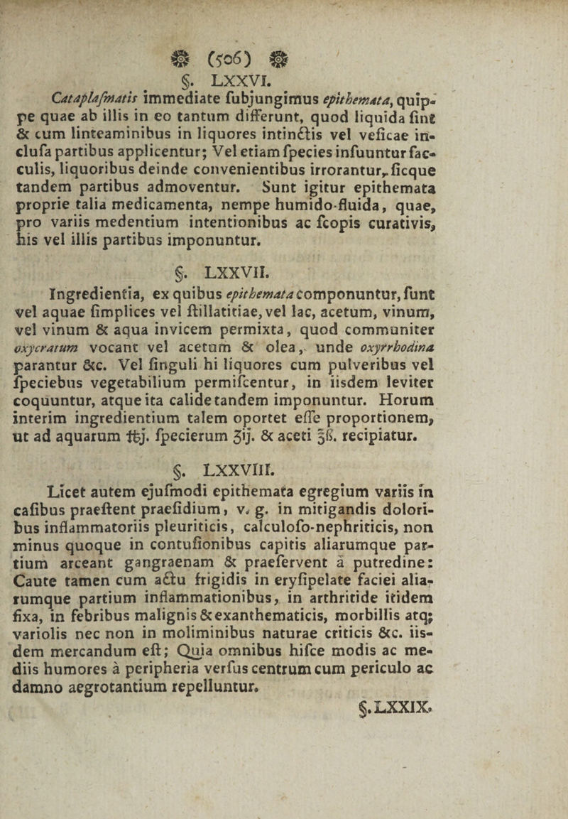 MP (IW T RI 2 £ nter PR ^   a Xt (506) | | $. LXXVI. Cataplafmatis àÀmmediate fubjungimus epirIezatz, quip- pe quae ab illis in eo tantum differunt, quod liquida fine &amp; cum linteaminibus in liquores intinctis vel veficae iri- clufa partibus applicentur; Veletiam fpecies infuuntur fac- culis, liquoribus deinde convenientibus irrorantur, ficque tandem partibus admoventur. |. Sunt igitur epithemata proprie talia medicamenta, nempe humido-fluida, quae, pro variis medentium intentionibus ac fcopis curativis, . his vel illis partibus imponuntur. $. LXXVI. Ingredientia, ex quibus eprlemata componuntur, fünt vel aquae fimplices vel ftillatitiae, vel lac, acetum, vinum, vel vinum &amp; aqua invicem permixta, quod communiter oxyeratum vocant vel acetam &amp;' olea, unde exyrrbodina parantur &amp;c. Vel finguli hi liquores cum pulveribus vel fpeciebus vegetabilium permifcentur, in iisdem leviter coquuntur, atque ita calidetandem imponuntur. Horum interim ingredientium talem oportet effe proportionem; ut ad aquarum 165. fpecierum 3ij. &amp; aceti 55. recipiatur. | $. LXXVIIL. Licet autem ejufmodi epithemata egregium variis in cafibus praeftent praefidium, v. g. in mitigandis dolori- bus inflammatoriis pleuriticis, calculofo-nephriticis, non minus quoque in contufionibus capitis aliarumque par- tium arceant gangraenam &amp; praefervent à putredine: Caute tamen cum a&amp;u frigidis in eryfipelate faciei alia- rumque partium inflammationibus, in arthritide itidem fixa, in febribus malignis &amp;exanthematicis, morbillis atq; variolis nec non in moliminibus naturae criticis &amp;c. iis- dem mercandum eft; Quia omnibus hifce modis ac me- diis humores à peripheria verfus centrum cum periculo ac damno aegrotantium repelluntur. $. LXXIX.