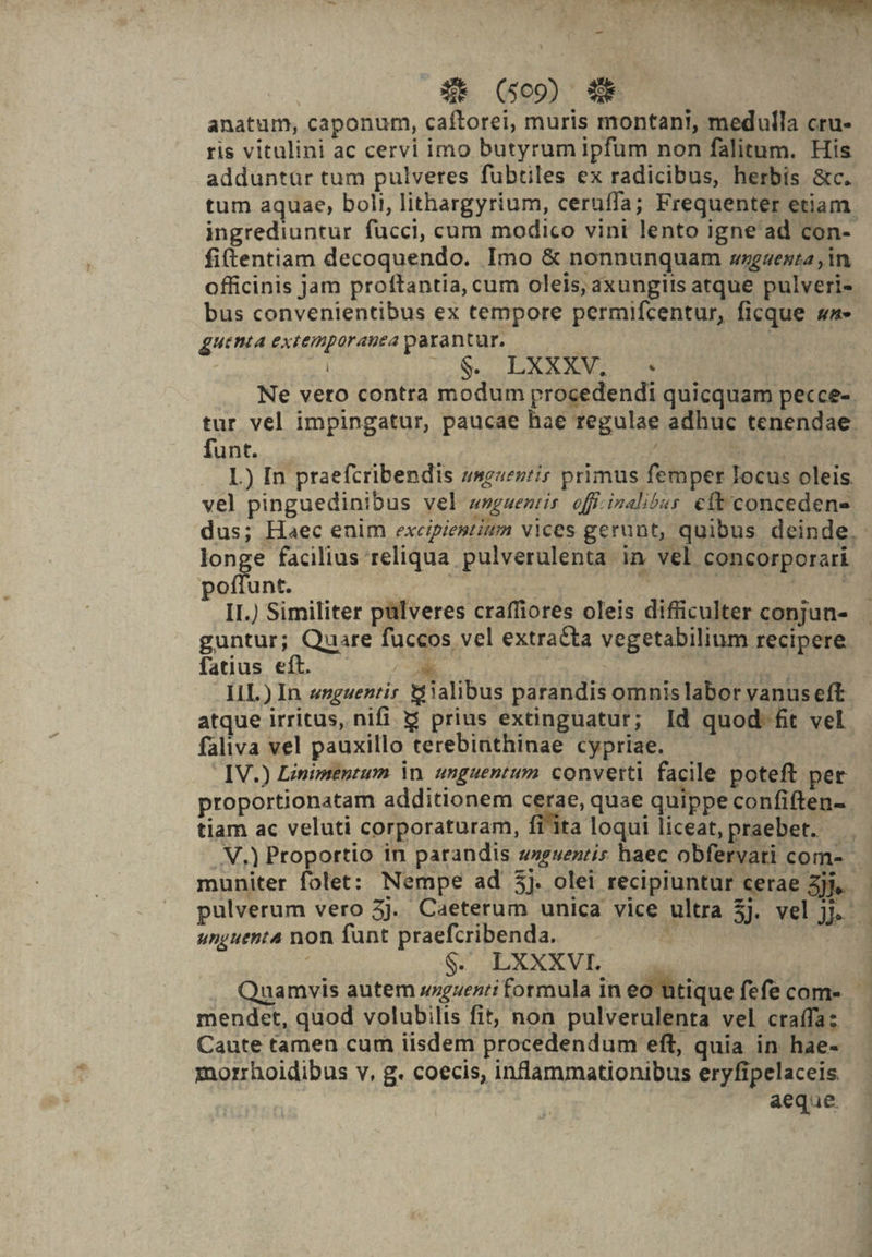 anatum, caponum, caftorei, muris montani, medulla cru- ris vitulini ac cervi imo butyrum ipfum non falitum. His adduntür tum pulveres fübtiles ex radicibus, herbis &amp;c. tum aquae, bolt, lithargyrium, ceruffa; Frequenter etiam. ingrediuntur fucci, cum modico vint lento igne'ad con- fiftentiam decoquendo. Imo &amp; nonnunquam »wgaenta , in officinis jam proftantia, cum oleis, axungits atque pulveri- bus convenientibus ex tempore permifcentur, ficque sa» uenia extemporanea parantur. | US LESEN OS Ne vero contra modum procedendi quicquam pecce-- tur vel impingatur, paucae hae regulae adhuc tenendae. funt. | ots L) In praefcribendis zsz«ez/ir primus femper Iocus oleis. vel pinguedinibus vel wnguentis off.inalibss. cft'concedene dus; Haec enim excipiestium vices gerunt, quibus deinde. - longe facilius reliqua pulverulenta in vel concorporari poffunt. reos eor Wosium ca II.) Similiter pülveres craffiores oleis difficulter conjun- guntur; Quare fuccos vel extracta vegetabilium recipere fatius eft. — *k | TM | I1L) In «nguentir alibus parandis omnislabor vanus eft atque irritus, nifi 5 prius extinguatur; Id quod-fit vel. faliva vel pauxillo terebinthinae cypriae. ! IV.) Linimentum in. unguentum converti facile poteft per proportionatam additionem cerae, quae quippe confiften-. tiam ac veluti corporaturam, fi^1ita loqui liceat, praebet. V.) Proportio in parandis zeuenzis haec obfervari com- muniter folet: Nempe ad 5j. olei recipiuntur cerae jj. — pulverum vero 5j. Caeterum unica vice ultra 5j. vel jj. unguenta non funt praefcribenda. SN S XXXVL 2 .. Quamvis autem szguenti formula in eo utique fefecom- mendet, quod volubilis fit; non pulverulenta vel craífa: Caute tamen cum iisdem procedendum eft, quia in hae- morrhoidibus v, g. coecis, inflammationibus eryfipelaceis aeque ,