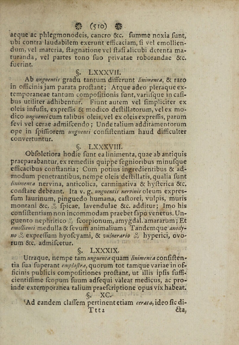 | (s10) 3t. | acque ac phlegmonodeis, cancro &amp;c.. fumme noxia funt, ubi contra laudabilem exerunt efficaciam, fi vel emollien- dum, vel materia, ftagnatione vel ftafi alicubi detenta. ma- turanda, vel partes tono fuo privatae roborandae &amp;c. fuerint. | $. LXXXVIL. ducts Ab axguentir gradu tantum differunt Zizimenta, &amp; rato in officinis Jam parata proftant; Atque adeo pleraque ex- . temporaneae tantam compofitionis funt, variifque in cafi- bus utiliter adhibentur. Fíunt autem vel fimpliciter ex oleis infufis, expreffis &amp; modico deftillatorum, vel ex mo- dico zzguenti cum talibus oleis, vel ex oleisexpreffis, parüm fevi vel cerae admifcendo; Undetalium additamentorum ope in fpiffiorem «zgvenrti confiftentiam haud difficulter convertuntur. .* cs qxxNrif ! Obfoletiora hodie funt ea linimenta, quae ab antiquis .praeparabantur, ex remediis quippe fegnioribus minufque efficacibus conftantia; Cum potius ingredientibus &amp; ad- modum penetrantibus, nempe oleis deftillatis, qualia funt Jlintmenta nervina, anticolica, carminativa &amp; hyfterica &amp;c, conftare debeant. lta v. g. wzguentis perviris oleum expres- fum laurinum, pinguedo humana, caftorei, vulpis, muris montani &amp;c. 5) fpicae, lavendulae &amp;c. additur; Imo his confiftentiam non incommodam praebet fapo venetus, Un- guento nephritico 2; fcorpionum, amygdál.amararum ; Et emtllienti medulla &amp; fevum animalium; Tandemque 4»o4y- 7) o, expreffum hyofcyami, &amp; vww/zerarío o5 hyperici, ovo- ^rum &amp;c, admifcetur. pelis, NS hd | 5 $. LXXXIX. 39s. coe Rea Utraque, nempe tam zzgaerra quam /inimenta confiften- tia fua fuperant e»/2/f/hra, quorum tot tamque variae 1n of- ficinis publicis compofitiones proftant, ut illis ipfis fuffi- . cientiffime fcopum fuum adfequi valeat medicus, ac pro- inde extemporanea talium praefcriptione opus vix habeat. 'Ad eandem claffem pertinentetiam cerar2; ideo fic di- Tttz ta,