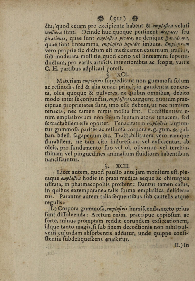 -— &amp; (Gn) 4 &amp;a,'quod cetam pro excipiente habent &amp; ewpizftra veluti molliora funt... Deinde huc quoque pertinent 4ropaces feu - picationes, quae funt. emplaftra picata, ac denique fparadrapa, quae funt linteamina, emp/afiris [iquidis Ymbuta. Emplofl yum vero proprie fic diCtum eft medicamen externum, cratffius, fub moderata mollitie, quod corio vel linteamini fuperin- ductum, pro variis artificis intentionibus ac fcopis, variis C. H. partibus adplicari poteft. Cave on $. XCI. : Materiam enplaftris (appeditant non gummofa folum ac refinofa, fed &amp; alia tenaci principio gaudentia concre- ta, olea quoque &amp; pulveres, ex quibus omnibus, debito . modo inter fe conjunétis, ezp/af/ra exurgunt, quorum prae- cipuae proprietates funt, imo effe debent,ut nec nimium tenacia, nec tamen nimis mollia fint. Confiftentiam e» - nim emplaftrorum non folum lentam atque tenacem, fed &amp; tra£tabilem effe oportet. Tenacitatem ezplaftrir largiun- tur gummofa pariter ac refinofa corpora v.g. gum. sk, gal- ban. bdell. fagapenum &amp;c. Tractabilitatem vero eamque durabilem, ne tam cito indurefcant vel exficcentur, ab. oleis, pro fundamento fuo vel ol. olivarum vel terebin- thinam vel pinguedines animalium fluidioreshabentibus, nancifcuntur. : WVEMCS | S. XCIL 4 Licet autem, quod paullo ante jam monitum eft, ple- raque emplafjra hodie in praxi rogsica aeque ac chirurgica. ufitata, in pharmacopoliis proftent: Dantur tamen cafus, in quibus extemporanea talis forma emplaftica defidera- tur. Parantur autem talia fequentibus fub cautelis atque- regulis: HEN b I.) Corpora gummofa, emp/afiris immifcenda, aceto prius funt difolvenda: Acetum enim, praecipue copiofüm ac forte, minus promptam reddit eorundem exficcationem, - idque tanto magis, fi fub finem decocCtionis non nihil pul- veris cujusdam abforbentis addatur, unde quippe confi- ftentia fubdeliquefcens enafcitur. E. | AL) In