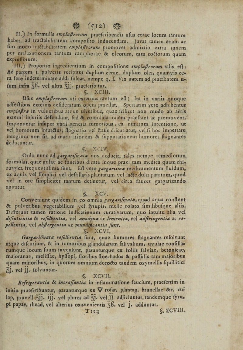 WR ($12) S II.) In formulis emplaffrorum praefcribendis ufus cetae locum tántum babe ad traQabilitatem. compofito inducendam. Juvat tamen etiam ac fuo modo tra&amp;abilitatem emplaffrorum promovet admixtio extra ignem per malaxationem tantum «amphorae &amp; Soa tam coctorum quam exprieflorum. — bo Proportio in s irélieniium- in compofitione emplifirorum talis. eft: Ad partem j. pulveris recipitur duplum cerae, duplum olei, quamvis cee ra fere indeterminate addi foleat, nempe q. f. Vix autem ad piacfentem ue Dum nf 38. vel ultra 3. jd sn .. XC. fus emplaffrorum uti externus tantum eft; [a in variis quoque . adfe&amp;ibus externis defideratam Opem praeflat, Speciatim vero adhibentur s emplafra i in vulneribus atque. ibus, qsae fcilicet non. modo ab aéris externi Wiuriis defendunt, fed &amp; .«onío lidationem praeftant ac promovent, Impoenuntur infuper varii generis. xümoribus , ca. nimurum intentione, ut vel humorum. infar&amp;t 15; ; flagnatio vel ftafis. d. (cutiatur, vel fi hoc impetrare, integrum non fit, ad matuiationem &amp; diepucelonem humores flagnantes dcdacéntur, yo 3 * z . ;:Ordo nunc Qr arifisata. 'nos ^h. di tales nempe remediorum, formulas, quae gulae e ncibos di dicata inque. praxi t tam medica quam chi« . rüurgica frequeatiffima funt, — Eft vero gargarisma me licamentum fluidum, ex aquis vel fimplici. vel. deftillatis plantarum vel lad dulci paratum, quod vel in ore Mibparis tanrum. detinetur, vel. circa. fauces gargarizando, agitatur, - Nose | 6ro OMS ECCL . Conveniun nt qu des. ede, d gargarifmata, qued aqua conftent &amp; Pa yegetabilium xe fyrupis, melle rofato fimilibufque aliis. D.fferunt tamen ratione indicationum. curativarum, quo intuitu alia vel difcutientia &amp; refolBentta, vel anodyna ac lententia, vcl adffringentia ac re- pellentia, vel abffergentta ac mdi cantia funt, ». i Sg Y ES Gargarifmata: vefolfentia. js quae humores flagnantes refolvunt que difcutiunt, &amp; in tumoribus glandularum falivalium, uvulae tonfillae- que locum fuum inveniunt, paranturque ex foliis falviae, betonicae, majoranae , meliffae, hyffopi, floribus f(toechados &amp; paffulis tam majoribus quam minoribus, in quorum omnium deco&amp;o tandem oxymellis Íquillitici 49 vel ji folvuntur. i ec i 6 SXGVI S: Refrigerantia &amp; incra[fantia in das doge praefertim in initio praefcribuntur, paranturque ex V rofar, plantag. brunellae'&amp;c. cui lap, prunell.j]. 1]]. vel plures ad 3 vel JJ. adjiciuntur, tandemque fyru. pi papav, rhead, vel alterius cenvenientis $6. vel ]. adduntur. Ttt3 $. XCVII.