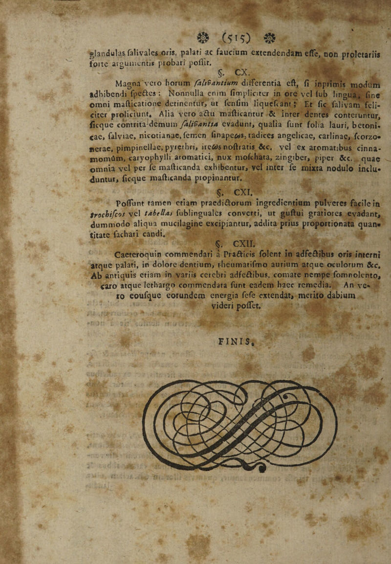 glandulas falivales;oris, palati ac fauci entendendim : forte argumentis probari poffit, — — | | tx Magna na vero horum Ya Db aor di adhibendi. fpe&amp;es : Nonnulla enim fimpliciter ít omni ma icatione detinentut, üt fenfim liqu ^ ^ h Tu. proliciunt, Alia vero a&amp;u mafticantur -&amp; inrer dentes conteruntui cque contrita/demuim /AliBantra evadunt, qualia funt folia lauri, betoni. cac, (alviae, nicotianae, femen finapegis, ra radices angelicae, carlinae;. fcorzoe perae, pimpinellae; pyrethri, ire la E. vel ex aromatib: Bands: ryophylli aromatici, nux mofe à, zingiber, piper &amp;c.. quae S momüm, ca Ichata, er pt fe ni node inclu. omnia vel per fe mafticanda exhibentur; duotun ficque o puru M n dera dummodo aliqua mucil piantur, eil ; titate ue ^ ax ; nna E coufque diee m energia fefe cis |   E peri wt