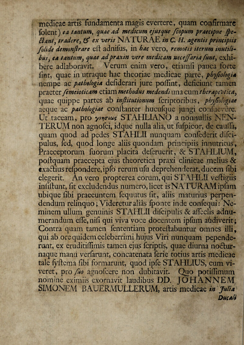 medicae artis'fundamenta magis evertere, quam confirmare folent) ea tantum, quae ad medicum ejus que fcopum praecipue jpe- Bant, tradere, ex veris NATURAE in C, H. agentis principiis folide demonjlrare eft adnifus, in bac vero, remotis iterum inutili- bus> ea tantumy quae adpraxin vere medicam necejfaria funt^ exhi¬ bere adlaboravit, Verum enim vero, etiamfi pauca forte lint, quae in utraque hac theoriae medicae parte, phyfiolegi* nempe ac patbologia defiderari jure poffint, deficiunt tamen praeter femeioticam etiam methodus medendi una cum therapeutica^ quae quippe partes ab injlitutionum feriptoribus, phyjiologiae aeque ac patbologiae conftanter hucufque jungi confuevere. Ut taceam, pro yvynus STAHLIANQ a nonnullis NEN- TERUM non agnofei, idque nulla alia, ut fufpicor, de cauda, quam quod ad pedes STAHLII nunquam confederit difei- pulus, fed, quod longe aliis quondam principiis innutritus, Praeceptorum fuorum placita deferuerit, & STAHL1UM, polfquam praecepta ejus theoretica praxi clinicae melius & cxa£liusrefpondere,ipfo rerum ufu deprehenderat, ducem fibi elegerit. An vero propterea eorum, qui STAHLII vefligiis infiftunt, fit excludendus numero, licet is NATURAM ipfam ubique fibi praeeuntem fequutus fit, aliis maturius perpen¬ dendum relinquo; Videretur alias fponte inde confequi: Ne¬ minem ullum genuinis STAHLII difcipulis & afleclis adnu- merandum ede,nifi qui viva voce docentem ipfum afidiverit; Contra quam tamen fententiam proteftabuntur omnes illi* qui ab ore quidem celeberrimi hujus Viri nunquam pepende¬ runt, ex eruditiflimis tamen ejus feriptis, quae diurna noftur- naque manu verfarunt, concatenata lerie totius artis medicae tale fyftema fibi formarunt, quod ipfe STAHLIUS, cum vi¬ veret, pro fuo agnofeere non dubitavit. Quo potifilmum nomine eximiis exornavit laudibus DD. JOHANNEM SIMONEM RAUERMULLERUM, artis medicae in Julia Ducali