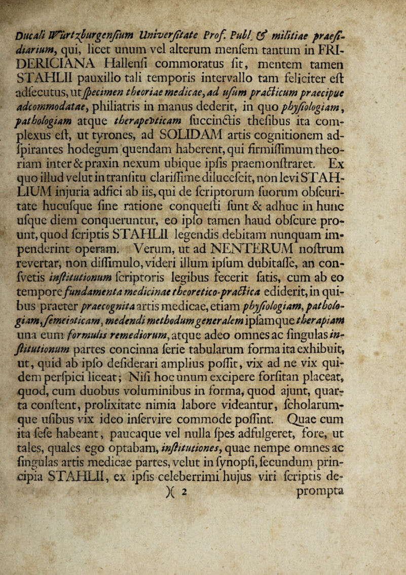 Ducali IPurtzhurgcn/Fum Univerfitate Prof Pull (f militiae praefi- diarium, qui, licet unum vel alterum menfem tantum in FRI- DERICIANA Hallenii commoratus fit, mentem tamen STAHLII pauxillo tali temporis intervallo tam feliciter eft adlecutus, utfpecimen theoriae medicae, ad ufum praclicum praecipue adeommodatae, philiatris in manus dederit, in quo phyfiologiam, pathologiam atque therapeuticam fuccin&is thefibus ita com¬ plexus eft, ut tyrones, ad SOLIDAM artis cognitionem ad- fpirantes hodegum quendam haberent, qui firmillimum theo¬ riam inter &praxin nexum ubique ipfis praemonftraret. Ex quo illud velut in tranfitu clariffimedilucefcit, non levi STAH- LIUM injuria adfici ab iis, qui de feriptorum fuorum obfcuri- tate hucufque fine ratione conquefti funt & adhuc in hunc ufque diem conqueruntur, eo ipfo tamen haud obfcure pro- unt, quod feriptis STAHLII legendis debitam nunquam im¬ penderint operam. Verym, ut ad NENTERUM noftrum revertar, non diffimulo, videri illum ipfum dubitafte, an con- fvetis inflitutionum feriptoris legibus fecerit fatis, cum ab eo tempore fundamenta medicinae tbeoretico-prafiica ediderit, in qui¬ bus praeter praecognita artis medicae, etiam phyfiologiam, patbolo- giam ,fe mei oticam, medendi methodumgener alem iplamque therapiam una eum formulis remediorum, atque, adeo omnes ac fingulas/»- ftitutionum partes concinna ferie tabularum forma ita exhibuit, ut, quid ab ipfo defiderari amplius poffit, vix ad ne vix qui¬ dem perfpici liceat; Nifi hoc unum excipere forfitan placeat, quod, cum duobus voluminibus in forma, quod ajunt, quar? ta conftent, prolixitate nimia labore videantur, fcholarum- que ufibus vix ideo infervire commode poffint. Quae cum ita fefe habeant, paucaque vel nulla fpes adfulgeret, fore, ut tales, quales ego optabam, inflitutiones, quae nempe omnes ac lingulas artis medicae partes, velut in fynopfi, fecundum prin¬ cipia STAHLII, ex ipfis celeberrimi hujus viri feriptis de- )( 2 prompta