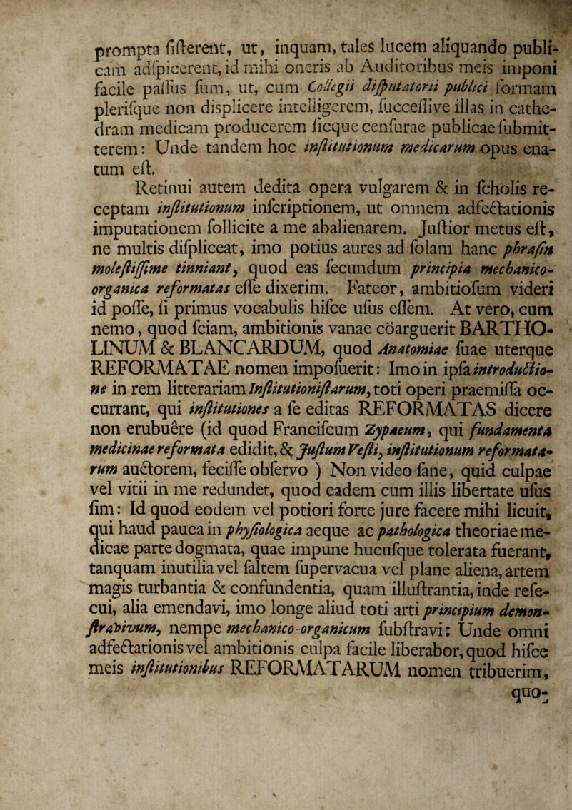 prompta fillerent, ut, inquam, tales lucem aliquando publi¬ cam adfpicerent, id mihi oneris ab Auditoribus meis imponi facile palliis fum, ut, cum Collegii disputatorii publici formam plerifque non displicere inteliigerem, lucceffive illas in cathe¬ dram medicam producerem ficque cenfurae publicae fubmit- terem: Unde tandem hoc infitiationum medicarum opus ena¬ tum eil. Retinui autem dedita opera vulgarem & in Icholis re¬ ceptam inflitutionum infcriptionem, ut omnem adfectationis imputationem follicite a me abalienarem, jullior metus elt, ne multis dilpliceat, imo potius aures ad folam hanc phrafin molefliffime tinniant, quod eas fecundum principia mechanico- organica reformatas ciTe dixerim. Fateor, ambitiofum videri id polle, li primus vocabulis hifce ufus ellem. At vero, cum nemo, quod fciam, ambitionis vanae coarguerit BARTHO¬ LINUM & BLANCARDUM, quod Anatomiae luae uterque REFORMATAE nomen impoluerit: Imo in ipfa introduftio- ne in rem litterariam Inftitutioniftarum, toti operi praemitia oc¬ currant, qui inftitutiones a fe editas REFORMATAS dicere non erubuere (id quod Francilcum Zypaeum, qui fundamenta medicinae reformata edidit, & JuJlum Vefli^ inflitutionum reformata- rum auctorem, fecilfe obfervo ) Non video fane, quid culpae vel vitii in me redundet, quod eadem cum illis libertate ufus fim: Id quod eodem vel potiori forte jure facere mihi licuit, qui haud pauca in phyflologica aeque ac pathologica theoriae me¬ dicae parte dogmata, quae impune hucufque tolerata fuerant, tanquam inutilia vel faltem fupervacua vel plane aliena, artem magis turbantia & confundentia, quam illuftrantia, inde refe- cui, alia emendavi, imo longe aliud toti arti principium demon- flrai)>ivum, nempe mechanico organicum fubllravi: Unde omni adfectationis vel ambitionis culpa facile liberabor, quod hifce meis inflitutionibus REI'ORMATARUM nomen tribuerim,